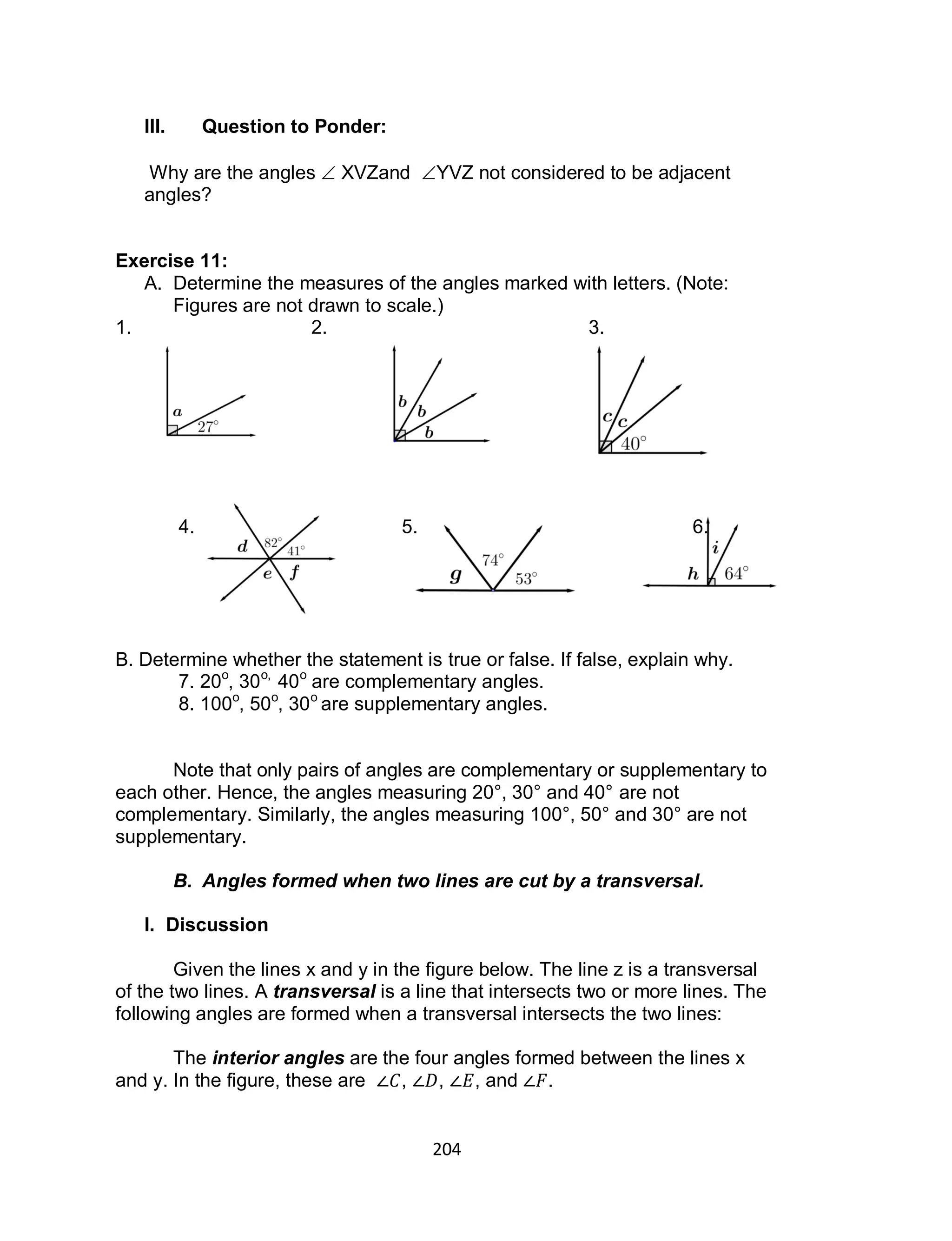 204
III. Question to Ponder:
Why are the angles  XVZand YVZ not considered to be adjacent
angles?
Exercise 11:
A. Determine the measures of the angles marked with letters. (Note:
Figures are not drawn to scale.)
1. 2. 3.
4. 5. 6.
B. Determine whether the statement is true or false. If false, explain why.
7. 20o
, 30o,
40o
are complementary angles.
8. 100o
, 50o
, 30o
are supplementary angles.
Note that only pairs of angles are complementary or supplementary to
each other. Hence, the angles measuring 20°, 30° and 40° are not
complementary. Similarly, the angles measuring 100°, 50° and 30° are not
supplementary.
B. Angles formed when two lines are cut by a transversal.
I. Discussion
Given the lines x and y in the figure below. The line z is a transversal
of the two lines. A transversal is a line that intersects two or more lines. The
following angles are formed when a transversal intersects the two lines:
The interior angles are the four angles formed between the lines x
and y. In the figure, these are , , , and .
 
