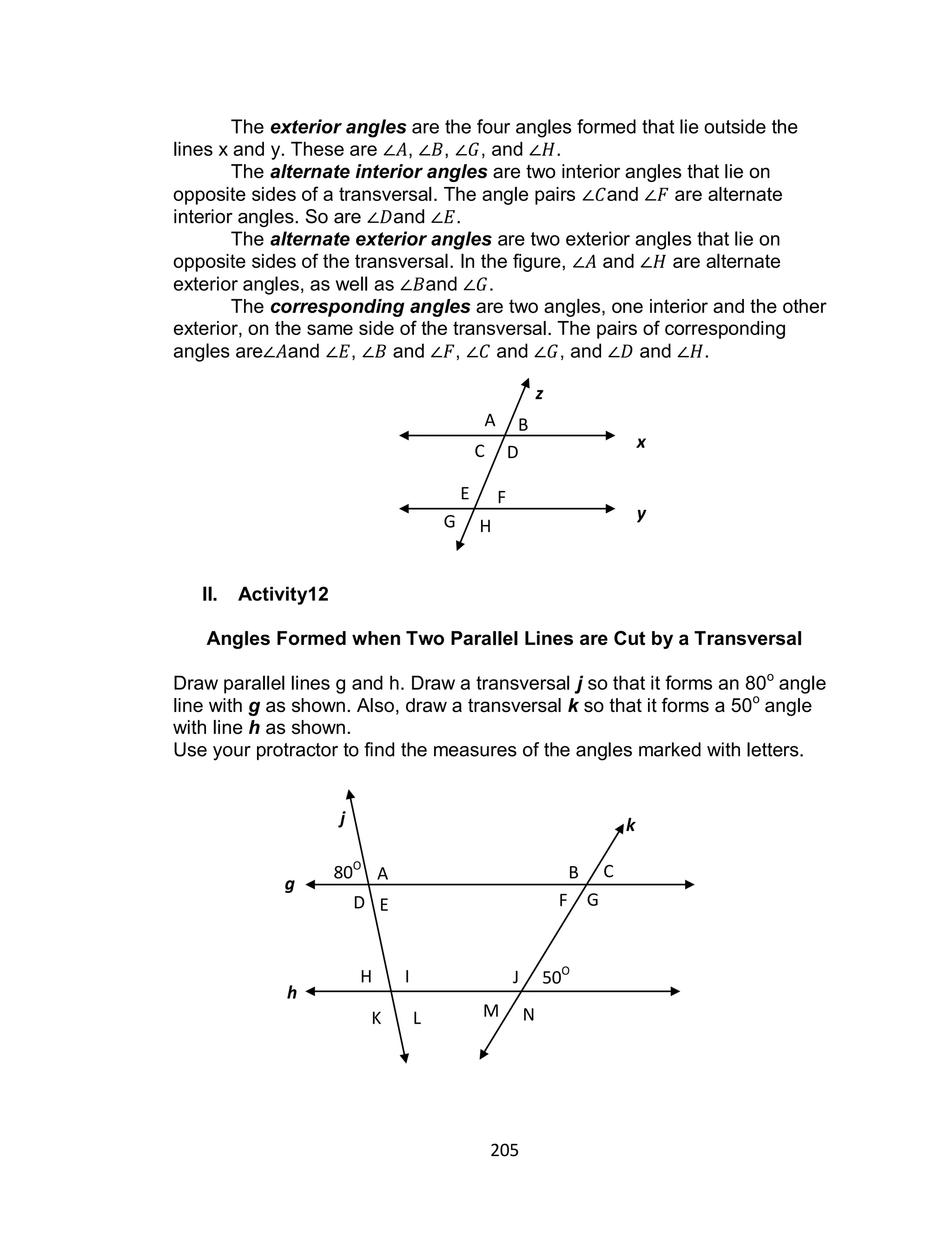 205
The exterior angles are the four angles formed that lie outside the
lines x and y. These are , , , and .
The alternate interior angles are two interior angles that lie on
opposite sides of a transversal. The angle pairs and are alternate
interior angles. So are and .
The alternate exterior angles are two exterior angles that lie on
opposite sides of the transversal. In the figure, and are alternate
exterior angles, as well as and .
The corresponding angles are two angles, one interior and the other
exterior, on the same side of the transversal. The pairs of corresponding
angles are and , and , and , and and .
II. Activity12
Angles Formed when Two Parallel Lines are Cut by a Transversal
Draw parallel lines g and h. Draw a transversal j so that it forms an 80o
angle
line with g as shown. Also, draw a transversal k so that it forms a 50o
angle
with line h as shown.
Use your protractor to find the measures of the angles marked with letters.
A B C
D E F G
H I J
K L M N
80O
50O
j k
g
h
x
y
z
A
E
B
C
F
G H
D
 