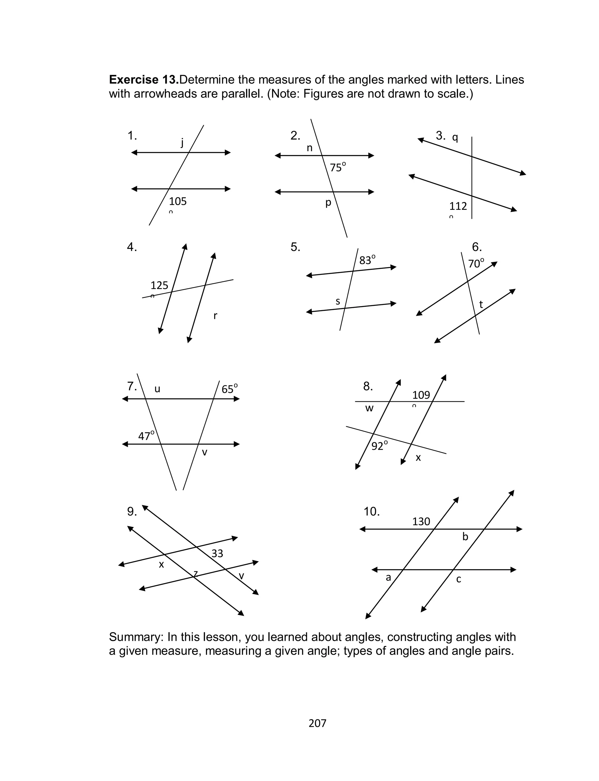 207
Exercise 13.Determine the measures of the angles marked with letters. Lines
with arrowheads are parallel. (Note: Figures are not drawn to scale.)
1. 2. 3.
4. 5. 6.
7. 8.
9. 10.
Summary: In this lesson, you learned about angles, constructing angles with
a given measure, measuring a given angle; types of angles and angle pairs.
j
105
o
n
75o
p
q
112
o
125
o
r
83o
s
70o
t
47o
u
v
65o
x
w
109
ow
w
92o
33
ox
yz
130
o
a
b
c
 