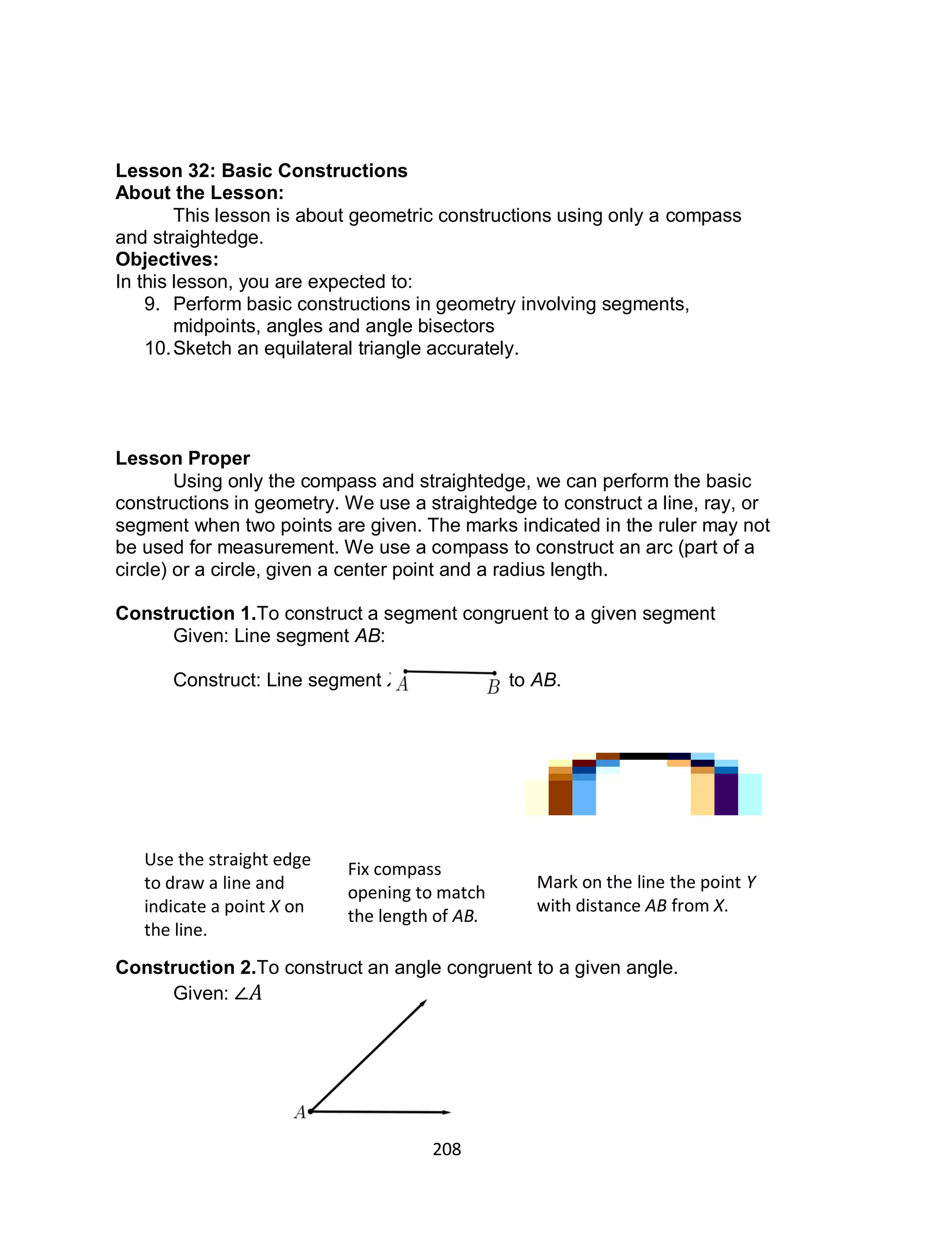 208
Lesson 32: Basic Constructions
About the Lesson:
This lesson is about geometric constructions using only a compass
and straightedge.
Objectives:
In this lesson, you are expected to:
9. Perform basic constructions in geometry involving segments,
midpoints, angles and angle bisectors
10.Sketch an equilateral triangle accurately.
Lesson Proper
Using only the compass and straightedge, we can perform the basic
constructions in geometry. We use a straightedge to construct a line, ray, or
segment when two points are given. The marks indicated in the ruler may not
be used for measurement. We use a compass to construct an arc (part of a
circle) or a circle, given a center point and a radius length.
Construction 1.To construct a segment congruent to a given segment
Given: Line segment AB:
Construct: Line segment XY congruent to AB.
Construction 2.To construct an angle congruent to a given angle.
Given:
Use the straight edge
to draw a line and
indicate a point X on
the line.
Fix compass
opening to match
the length of AB.
Mark on the line the point Y
with distance AB from X.
 