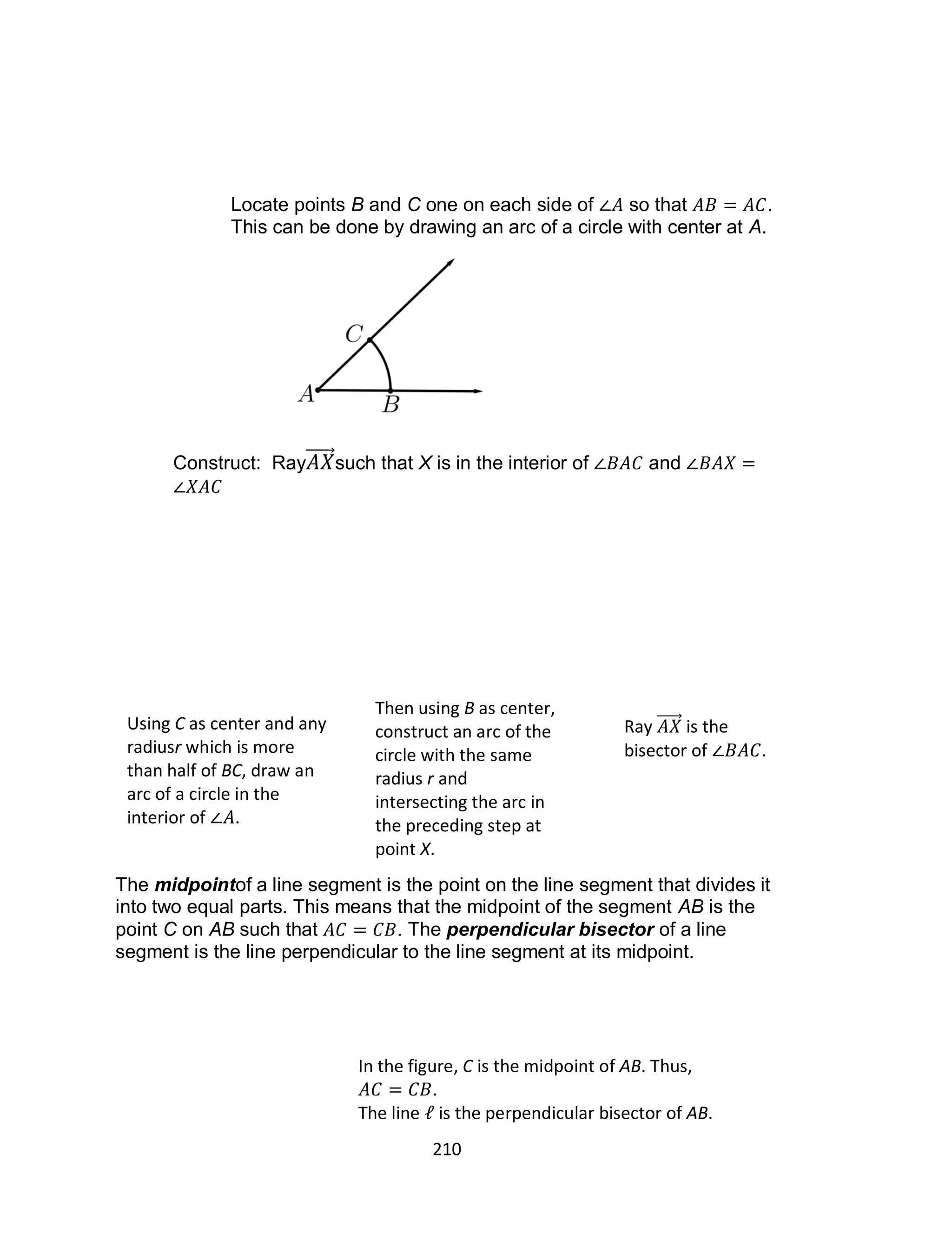 210
Locate points B and C one on each side of so that .
This can be done by drawing an arc of a circle with center at A.
Construct: Ray such that X is in the interior of and
The midpointof a line segment is the point on the line segment that divides it
into two equal parts. This means that the midpoint of the segment AB is the
point C on AB such that . The perpendicular bisector of a line
segment is the line perpendicular to the line segment at its midpoint.
Using C as center and any
radiusr which is more
than half of BC, draw an
arc of a circle in the
interior of .
Then using B as center,
construct an arc of the
circle with the same
radius r and
intersecting the arc in
the preceding step at
point X.
Ray is the
bisector of .
In the figure, C is the midpoint of AB. Thus,
.
The line is the perpendicular bisector of AB.
 