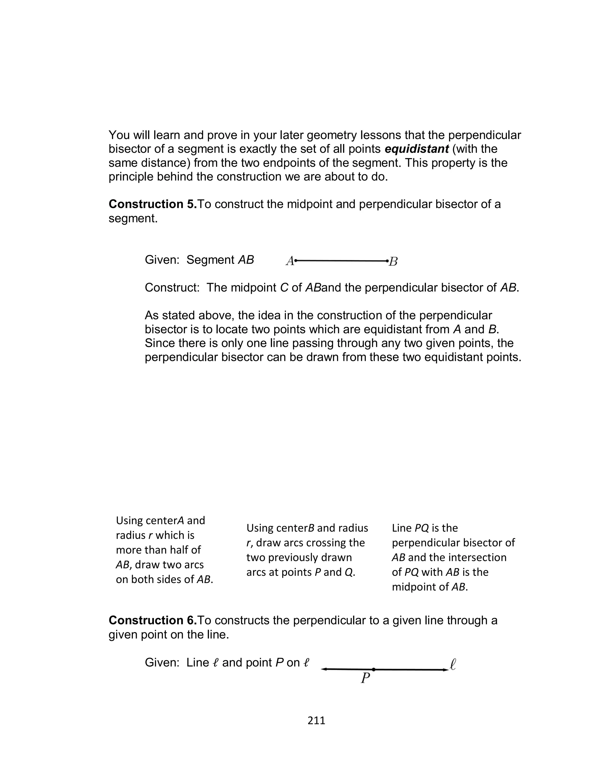 211
You will learn and prove in your later geometry lessons that the perpendicular
bisector of a segment is exactly the set of all points equidistant (with the
same distance) from the two endpoints of the segment. This property is the
principle behind the construction we are about to do.
Construction 5.To construct the midpoint and perpendicular bisector of a
segment.
Given: Segment AB
Construct: The midpoint C of ABand the perpendicular bisector of AB.
As stated above, the idea in the construction of the perpendicular
bisector is to locate two points which are equidistant from A and B.
Since there is only one line passing through any two given points, the
perpendicular bisector can be drawn from these two equidistant points.
Construction 6.To constructs the perpendicular to a given line through a
given point on the line.
Given: Line and point P on
Using centerA and
radius r which is
more than half of
AB, draw two arcs
on both sides of AB.
Using centerB and radius
r, draw arcs crossing the
two previously drawn
arcs at points P and Q.
Line PQ is the
perpendicular bisector of
AB and the intersection
of PQ with AB is the
midpoint of AB.
 