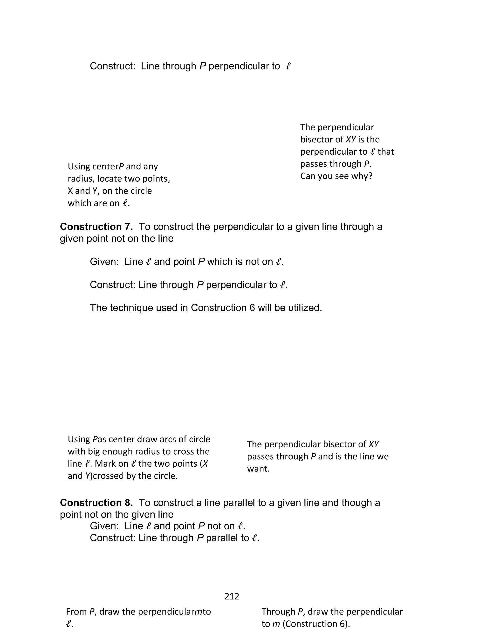 212
Construct: Line through P perpendicular to
Construction 7. To construct the perpendicular to a given line through a
given point not on the line
Given: Line and point P which is not on .
Construct: Line through P perpendicular to .
The technique used in Construction 6 will be utilized.
Construction 8. To construct a line parallel to a given line and though a
point not on the given line
Given: Line and point P not on .
Construct: Line through P parallel to .
Using centerP and any
radius, locate two points,
X and Y, on the circle
which are on .
The perpendicular
bisector of XY is the
perpendicular to that
passes through P.
Can you see why?
Using Pas center draw arcs of circle
with big enough radius to cross the
line . Mark on the two points (X
and Y)crossed by the circle.
The perpendicular bisector of XY
passes through P and is the line we
want.
From P, draw the perpendicularmto
.
Through P, draw the perpendicular
to m (Construction 6).
 