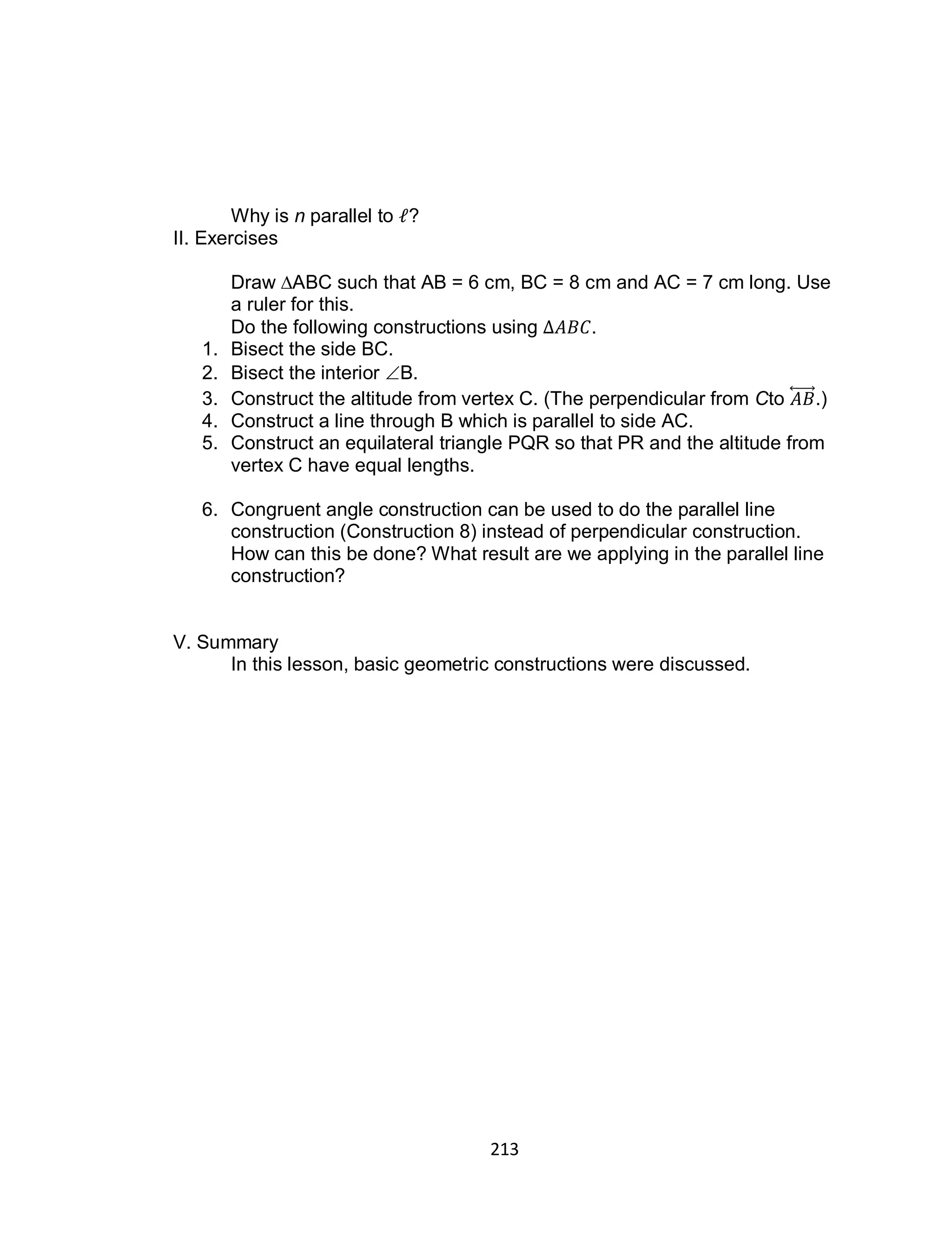 213
Why is n parallel to ?
II. Exercises
Draw ∆ABC such that AB = 6 cm, BC = 8 cm and AC = 7 cm long. Use
a ruler for this.
Do the following constructions using .
1. Bisect the side BC.
2. Bisect the interior B.
3. Construct the altitude from vertex C. (The perpendicular from Cto ⃡ .)
4. Construct a line through B which is parallel to side AC.
5. Construct an equilateral triangle PQR so that PR and the altitude from
vertex C have equal lengths.
6. Congruent angle construction can be used to do the parallel line
construction (Construction 8) instead of perpendicular construction.
How can this be done? What result are we applying in the parallel line
construction?
V. Summary
In this lesson, basic geometric constructions were discussed.
 