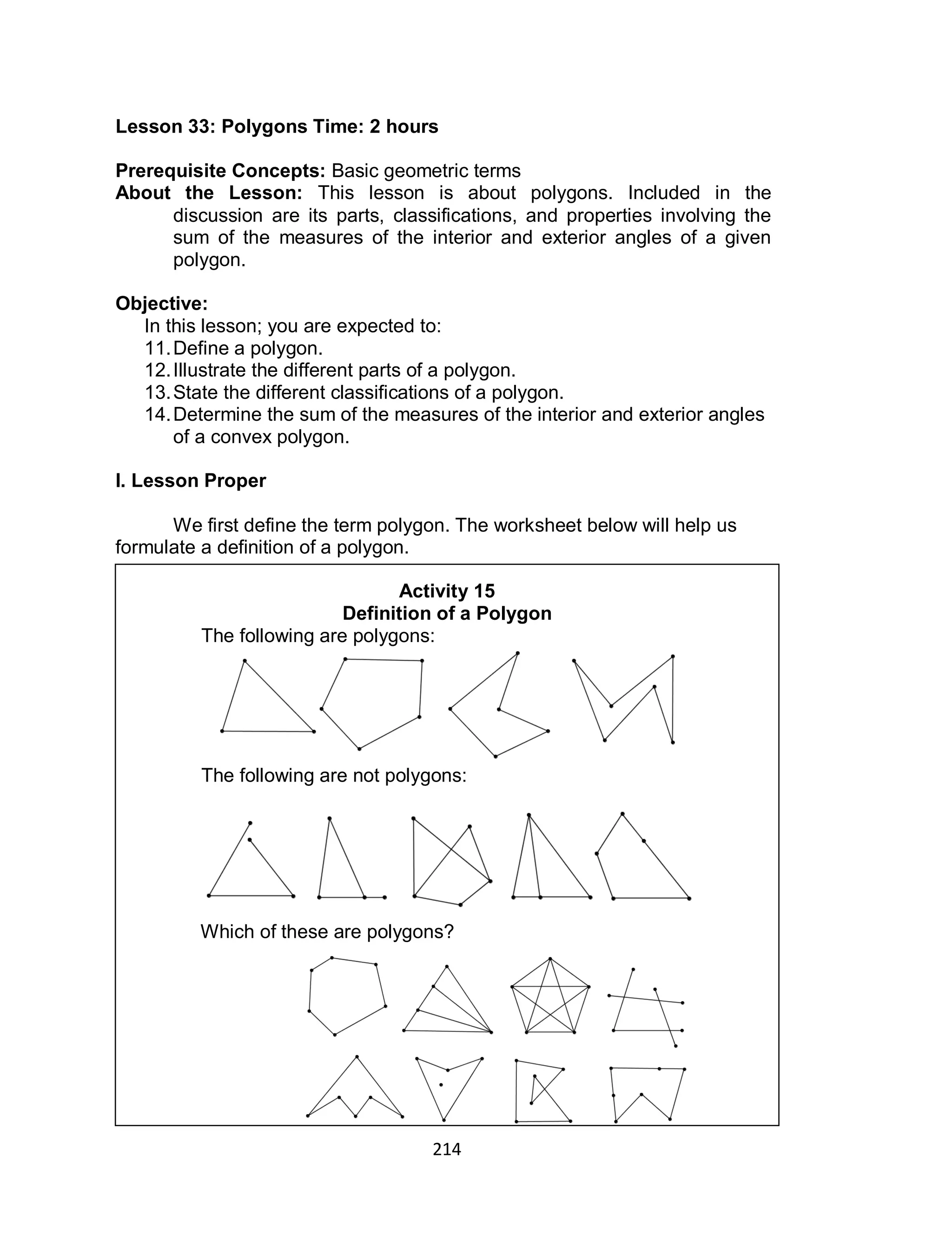 214
Lesson 33: Polygons Time: 2 hours
Prerequisite Concepts: Basic geometric terms
About the Lesson: This lesson is about polygons. Included in the
discussion are its parts, classifications, and properties involving the
sum of the measures of the interior and exterior angles of a given
polygon.
Objective:
In this lesson; you are expected to:
11.Define a polygon.
12.Illustrate the different parts of a polygon.
13.State the different classifications of a polygon.
14.Determine the sum of the measures of the interior and exterior angles
of a convex polygon.
I. Lesson Proper
We first define the term polygon. The worksheet below will help us
formulate a definition of a polygon.
Activity 15
Definition of a Polygon
The following are polygons:
The following are not polygons:
Which of these are polygons?
 