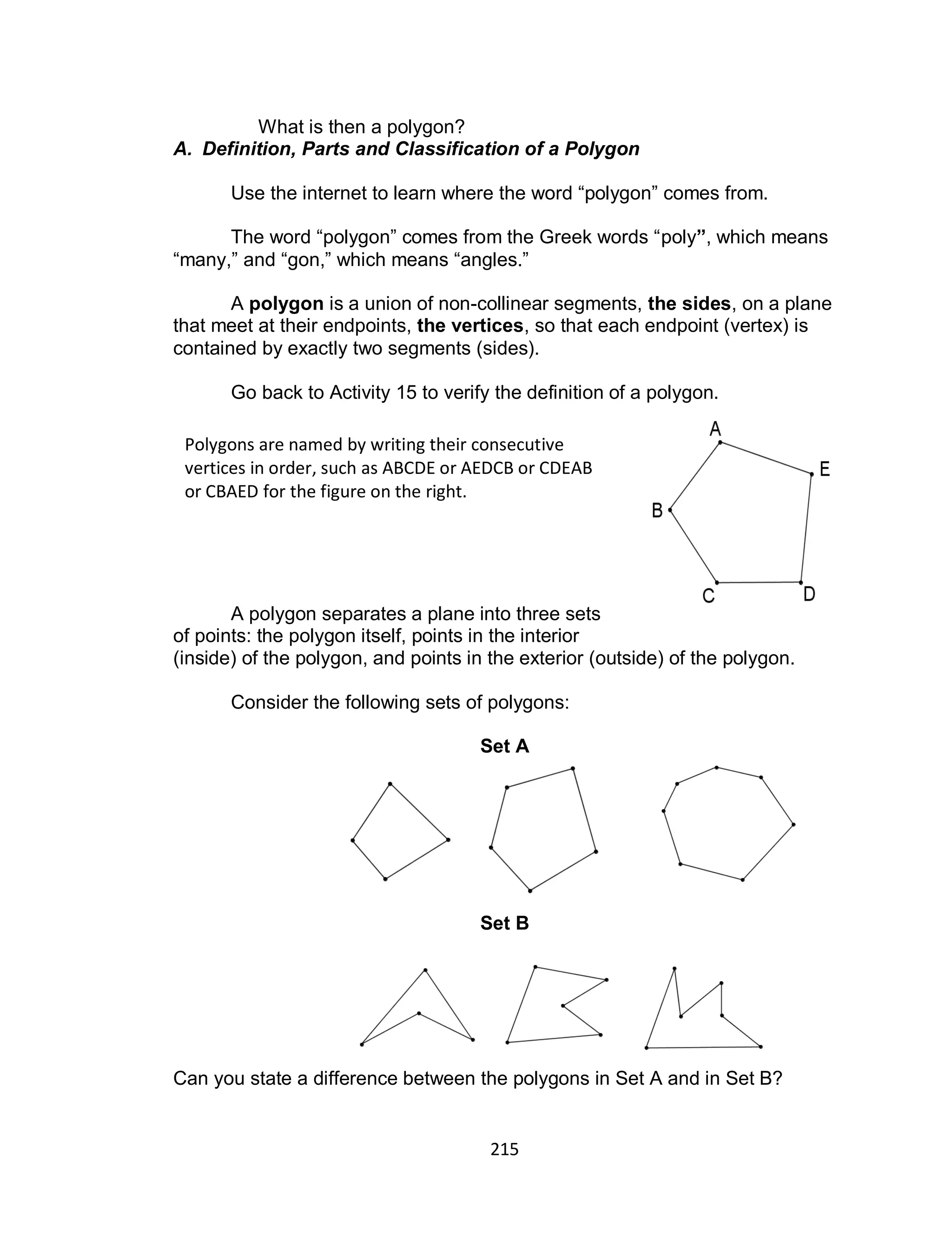 215
What is then a polygon?
A. Definition, Parts and Classification of a Polygon
Use the internet to learn where the word “polygon” comes from.
The word “polygon” comes from the Greek words “poly”, which means
“many,” and “gon,” which means “angles.”
A polygon is a union of non-collinear segments, the sides, on a plane
that meet at their endpoints, the vertices, so that each endpoint (vertex) is
contained by exactly two segments (sides).
Go back to Activity 15 to verify the definition of a polygon.
A polygon separates a plane into three sets
of points: the polygon itself, points in the interior
(inside) of the polygon, and points in the exterior (outside) of the polygon.
Consider the following sets of polygons:
Set A
Set B
Can you state a difference between the polygons in Set A and in Set B?
Polygons are named by writing their consecutive
vertices in order, such as ABCDE or AEDCB or CDEAB
or CBAED for the figure on the right.
 