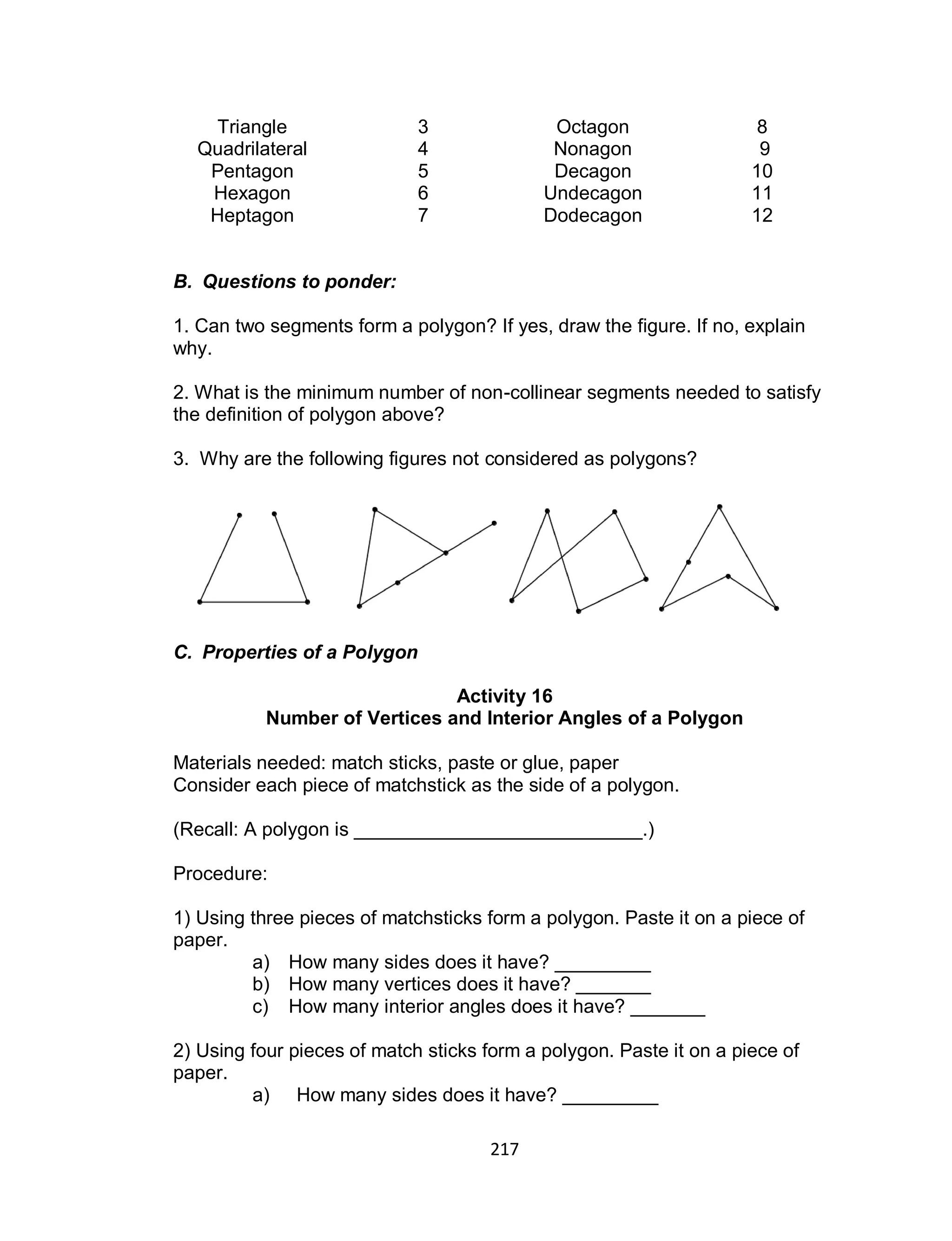 217
Triangle 3 Octagon 8
Quadrilateral 4 Nonagon 9
Pentagon 5 Decagon 10
Hexagon 6 Undecagon 11
Heptagon 7 Dodecagon 12
B. Questions to ponder:
1. Can two segments form a polygon? If yes, draw the figure. If no, explain
why.
2. What is the minimum number of non-collinear segments needed to satisfy
the definition of polygon above?
3. Why are the following figures not considered as polygons?
C. Properties of a Polygon
Activity 16
Number of Vertices and Interior Angles of a Polygon
Materials needed: match sticks, paste or glue, paper
Consider each piece of matchstick as the side of a polygon.
(Recall: A polygon is ___________________________.)
Procedure:
1) Using three pieces of matchsticks form a polygon. Paste it on a piece of
paper.
a) How many sides does it have? _________
b) How many vertices does it have? _______
c) How many interior angles does it have? _______
2) Using four pieces of match sticks form a polygon. Paste it on a piece of
paper.
a) How many sides does it have? _________
 