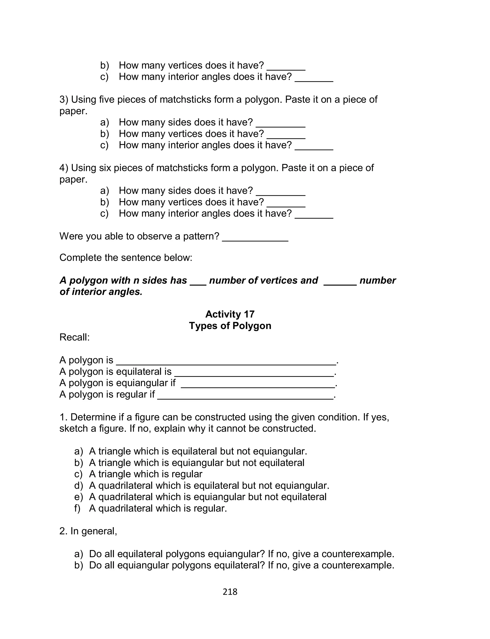 218
b) How many vertices does it have? _______
c) How many interior angles does it have? _______
3) Using five pieces of matchsticks form a polygon. Paste it on a piece of
paper.
a) How many sides does it have? _________
b) How many vertices does it have? _______
c) How many interior angles does it have? _______
4) Using six pieces of matchsticks form a polygon. Paste it on a piece of
paper.
a) How many sides does it have? _________
b) How many vertices does it have? _______
c) How many interior angles does it have? _______
Were you able to observe a pattern? ____________
Complete the sentence below:
A polygon with n sides has ___ number of vertices and ______ number
of interior angles.
Activity 17
Types of Polygon
Recall:
A polygon is ________________________________________.
A polygon is equilateral is _____________________________.
A polygon is equiangular if ____________________________.
A polygon is regular if ________________________________.
1. Determine if a figure can be constructed using the given condition. If yes,
sketch a figure. If no, explain why it cannot be constructed.
a) A triangle which is equilateral but not equiangular.
b) A triangle which is equiangular but not equilateral
c) A triangle which is regular
d) A quadrilateral which is equilateral but not equiangular.
e) A quadrilateral which is equiangular but not equilateral
f) A quadrilateral which is regular.
2. In general,
a) Do all equilateral polygons equiangular? If no, give a counterexample.
b) Do all equiangular polygons equilateral? If no, give a counterexample.
 