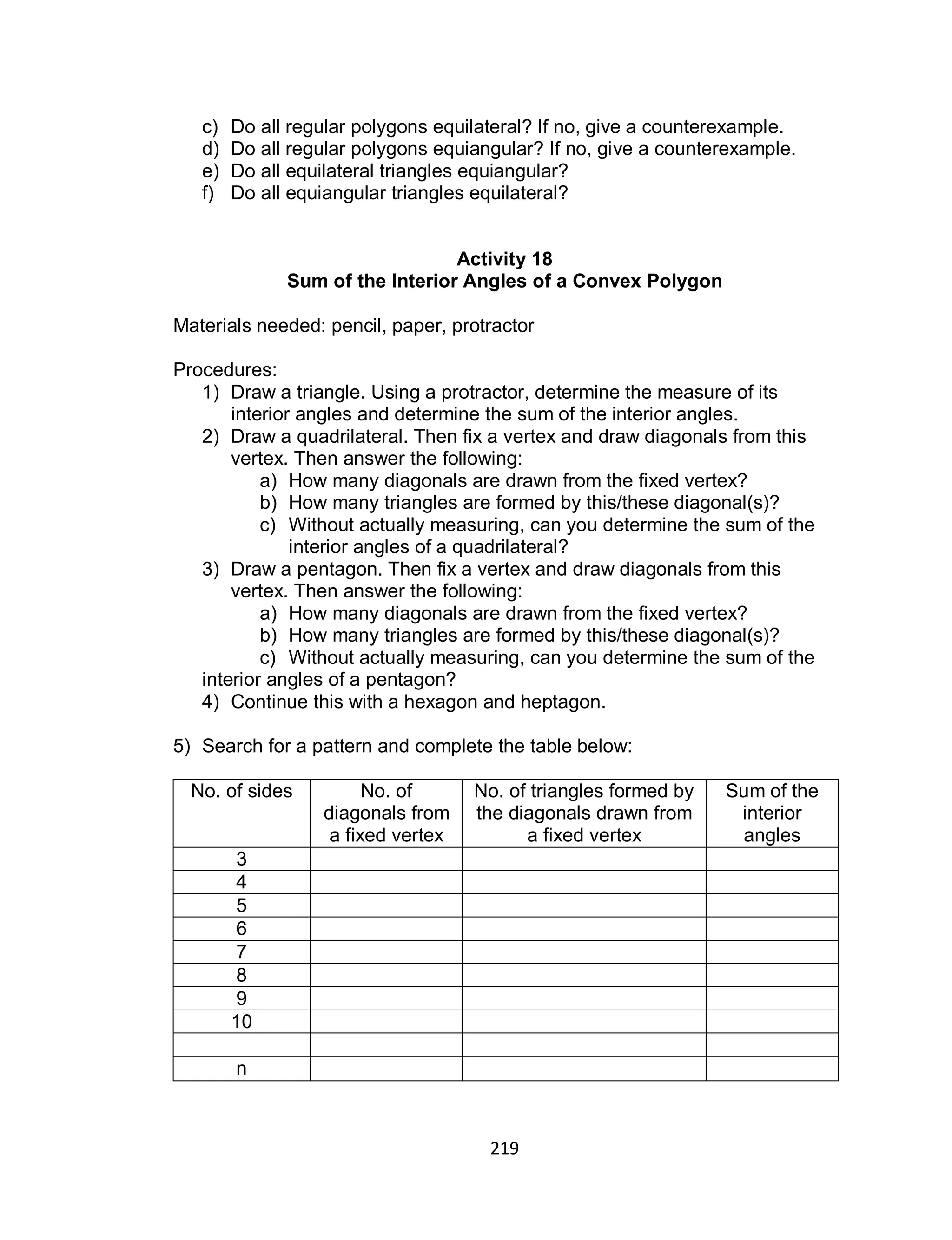 219
c) Do all regular polygons equilateral? If no, give a counterexample.
d) Do all regular polygons equiangular? If no, give a counterexample.
e) Do all equilateral triangles equiangular?
f) Do all equiangular triangles equilateral?
Activity 18
Sum of the Interior Angles of a Convex Polygon
Materials needed: pencil, paper, protractor
Procedures:
1) Draw a triangle. Using a protractor, determine the measure of its
interior angles and determine the sum of the interior angles.
2) Draw a quadrilateral. Then fix a vertex and draw diagonals from this
vertex. Then answer the following:
a) How many diagonals are drawn from the fixed vertex?
b) How many triangles are formed by this/these diagonal(s)?
c) Without actually measuring, can you determine the sum of the
interior angles of a quadrilateral?
3) Draw a pentagon. Then fix a vertex and draw diagonals from this
vertex. Then answer the following:
a) How many diagonals are drawn from the fixed vertex?
b) How many triangles are formed by this/these diagonal(s)?
c) Without actually measuring, can you determine the sum of the
interior angles of a pentagon?
4) Continue this with a hexagon and heptagon.
5) Search for a pattern and complete the table below:
No. of sides No. of
diagonals from
a fixed vertex
No. of triangles formed by
the diagonals drawn from
a fixed vertex
Sum of the
interior
angles
3
4
5
6
7
8
9
10
n
 