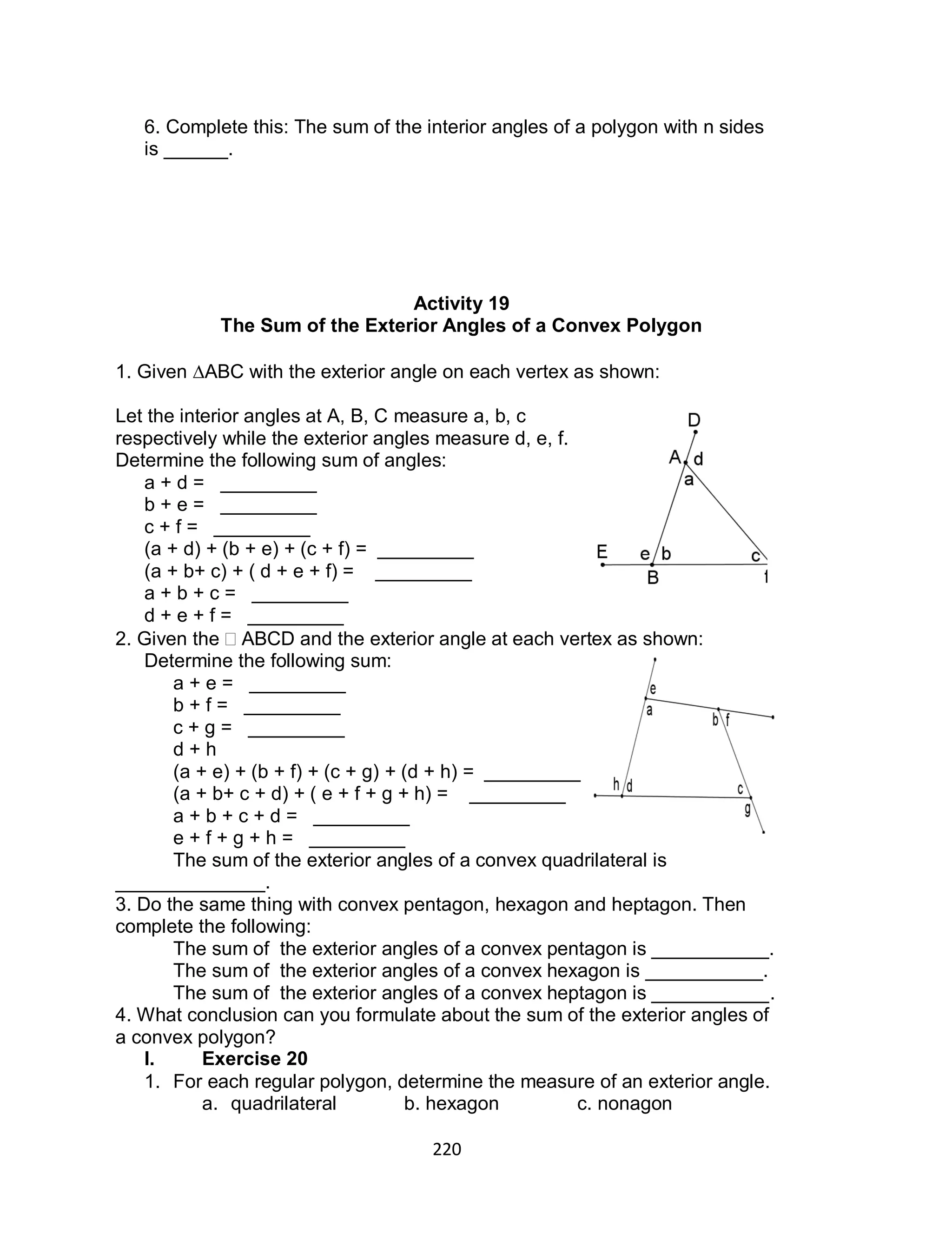 220
6. Complete this: The sum of the interior angles of a polygon with n sides
is ______.
Activity 19
The Sum of the Exterior Angles of a Convex Polygon
1. Given ABC with the exterior angle on each vertex as shown:
Let the interior angles at A, B, C measure a, b, c
respectively while the exterior angles measure d, e, f.
Determine the following sum of angles:
a + d = _________
b + e = _________
c + f = _________
(a + d) + (b + e) + (c + f) = _________
(a + b+ c) + ( d + e + f) = _________
a + b + c = _________
d + e + f = _________
2. Given the  ABCD and the exterior angle at each vertex as shown:
Determine the following sum:
a + e = _________
b + f = _________
c + g = _________
d + h
(a + e) + (b + f) + (c + g) + (d + h) = _________
(a + b+ c + d) + ( e + f + g + h) = _________
a + b + c + d = _________
e + f + g + h = _________
The sum of the exterior angles of a convex quadrilateral is
______________.
3. Do the same thing with convex pentagon, hexagon and heptagon. Then
complete the following:
The sum of the exterior angles of a convex pentagon is ___________.
The sum of the exterior angles of a convex hexagon is ___________.
The sum of the exterior angles of a convex heptagon is ___________.
4. What conclusion can you formulate about the sum of the exterior angles of
a convex polygon?
I. Exercise 20
1. For each regular polygon, determine the measure of an exterior angle.
a. quadrilateral b. hexagon c. nonagon
 