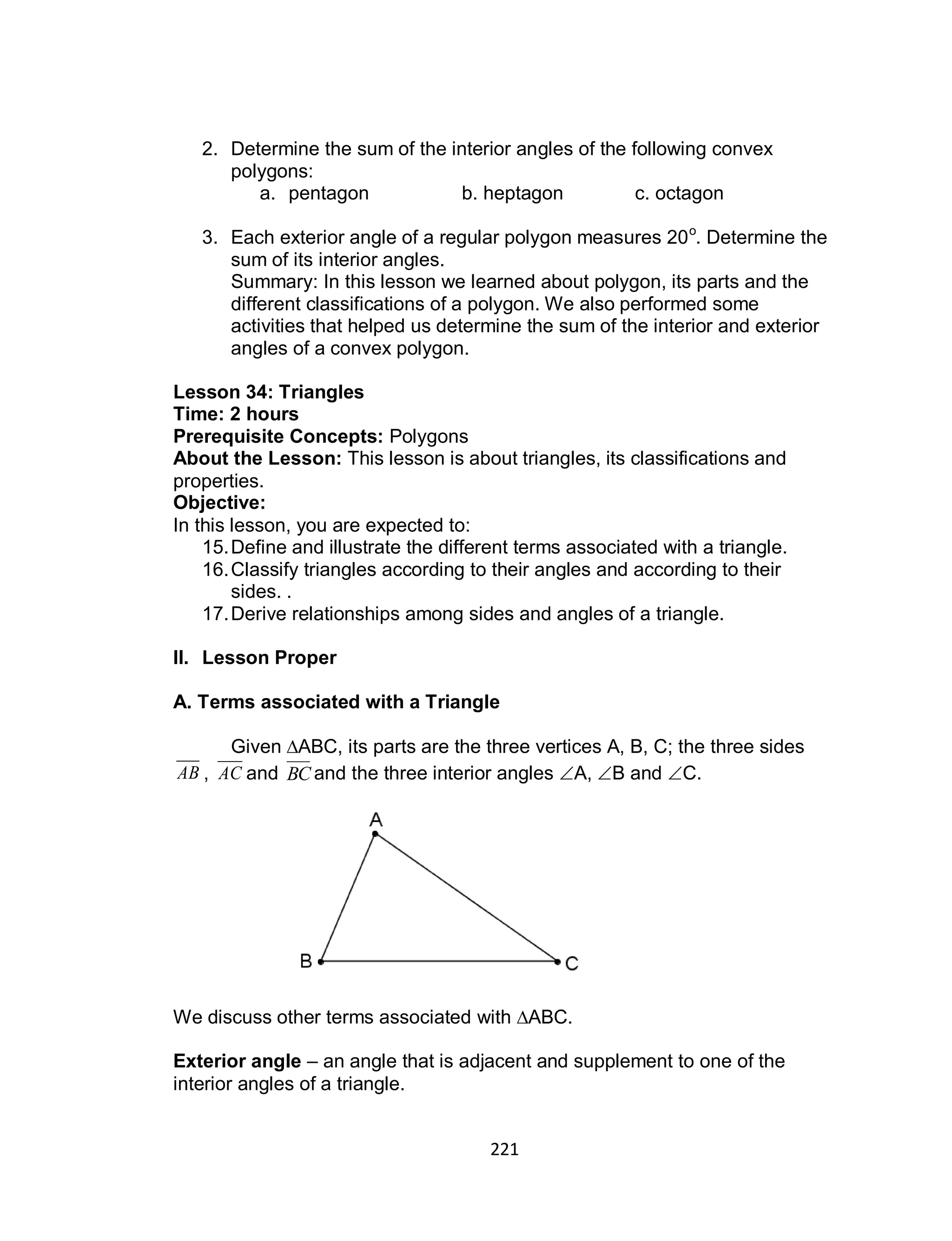 221
2. Determine the sum of the interior angles of the following convex
polygons:
a. pentagon b. heptagon c. octagon
3. Each exterior angle of a regular polygon measures 20o
. Determine the
sum of its interior angles.
Summary: In this lesson we learned about polygon, its parts and the
different classifications of a polygon. We also performed some
activities that helped us determine the sum of the interior and exterior
angles of a convex polygon.
Lesson 34: Triangles
Time: 2 hours
Prerequisite Concepts: Polygons
About the Lesson: This lesson is about triangles, its classifications and
properties.
Objective:
In this lesson, you are expected to:
15.Define and illustrate the different terms associated with a triangle.
16.Classify triangles according to their angles and according to their
sides. .
17.Derive relationships among sides and angles of a triangle.
II. Lesson Proper
A. Terms associated with a Triangle
Given ∆ABC, its parts are the three vertices A, B, C; the three sides
AB , AC and BC and the three interior angles A, B and C.
We discuss other terms associated with ∆ABC.
Exterior angle – an angle that is adjacent and supplement to one of the
interior angles of a triangle.
 