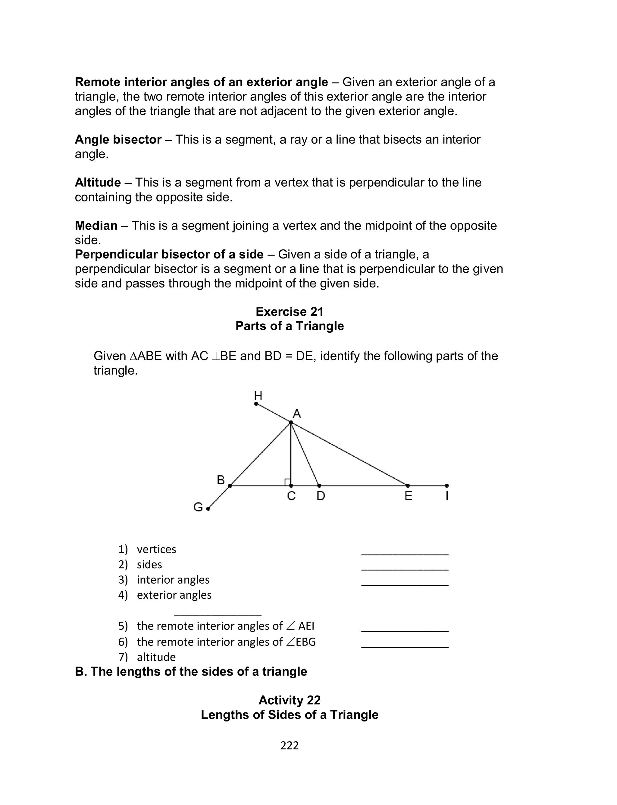 222
Remote interior angles of an exterior angle – Given an exterior angle of a
triangle, the two remote interior angles of this exterior angle are the interior
angles of the triangle that are not adjacent to the given exterior angle.
Angle bisector – This is a segment, a ray or a line that bisects an interior
angle.
Altitude – This is a segment from a vertex that is perpendicular to the line
containing the opposite side.
Median – This is a segment joining a vertex and the midpoint of the opposite
side.
Perpendicular bisector of a side – Given a side of a triangle, a
perpendicular bisector is a segment or a line that is perpendicular to the given
side and passes through the midpoint of the given side.
Exercise 21
Parts of a Triangle
Given ABE with AC BE and BD = DE, identify the following parts of the
triangle.
B. The lengths of the sides of a triangle
Activity 22
Lengths of Sides of a Triangle
1) vertices ______________
2) sides ______________
3) interior angles ______________
4) exterior angles
______________
5) the remote interior angles of  AEI ______________
6) the remote interior angles of EBG ______________
7) altitude
______________
8) median
______________
 