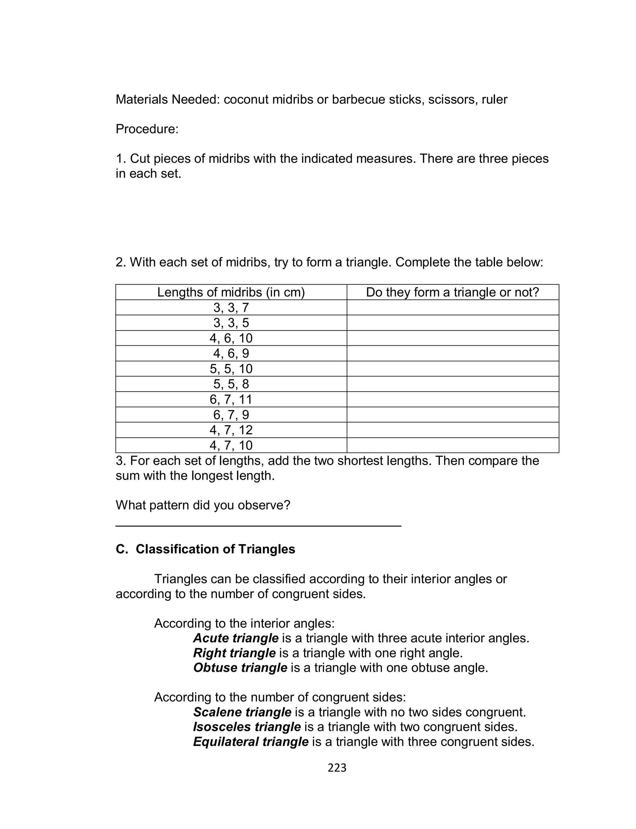 223
Materials Needed: coconut midribs or barbecue sticks, scissors, ruler
Procedure:
1. Cut pieces of midribs with the indicated measures. There are three pieces
in each set.
2. With each set of midribs, try to form a triangle. Complete the table below:
Lengths of midribs (in cm) Do they form a triangle or not?
3, 3, 7
3, 3, 5
4, 6, 10
4, 6, 9
5, 5, 10
5, 5, 8
6, 7, 11
6, 7, 9
4, 7, 12
4, 7, 10
3. For each set of lengths, add the two shortest lengths. Then compare the
sum with the longest length.
What pattern did you observe?
________________________________________
C. Classification of Triangles
Triangles can be classified according to their interior angles or
according to the number of congruent sides.
According to the interior angles:
Acute triangle is a triangle with three acute interior angles.
Right triangle is a triangle with one right angle.
Obtuse triangle is a triangle with one obtuse angle.
According to the number of congruent sides:
Scalene triangle is a triangle with no two sides congruent.
Isosceles triangle is a triangle with two congruent sides.
Equilateral triangle is a triangle with three congruent sides.
 