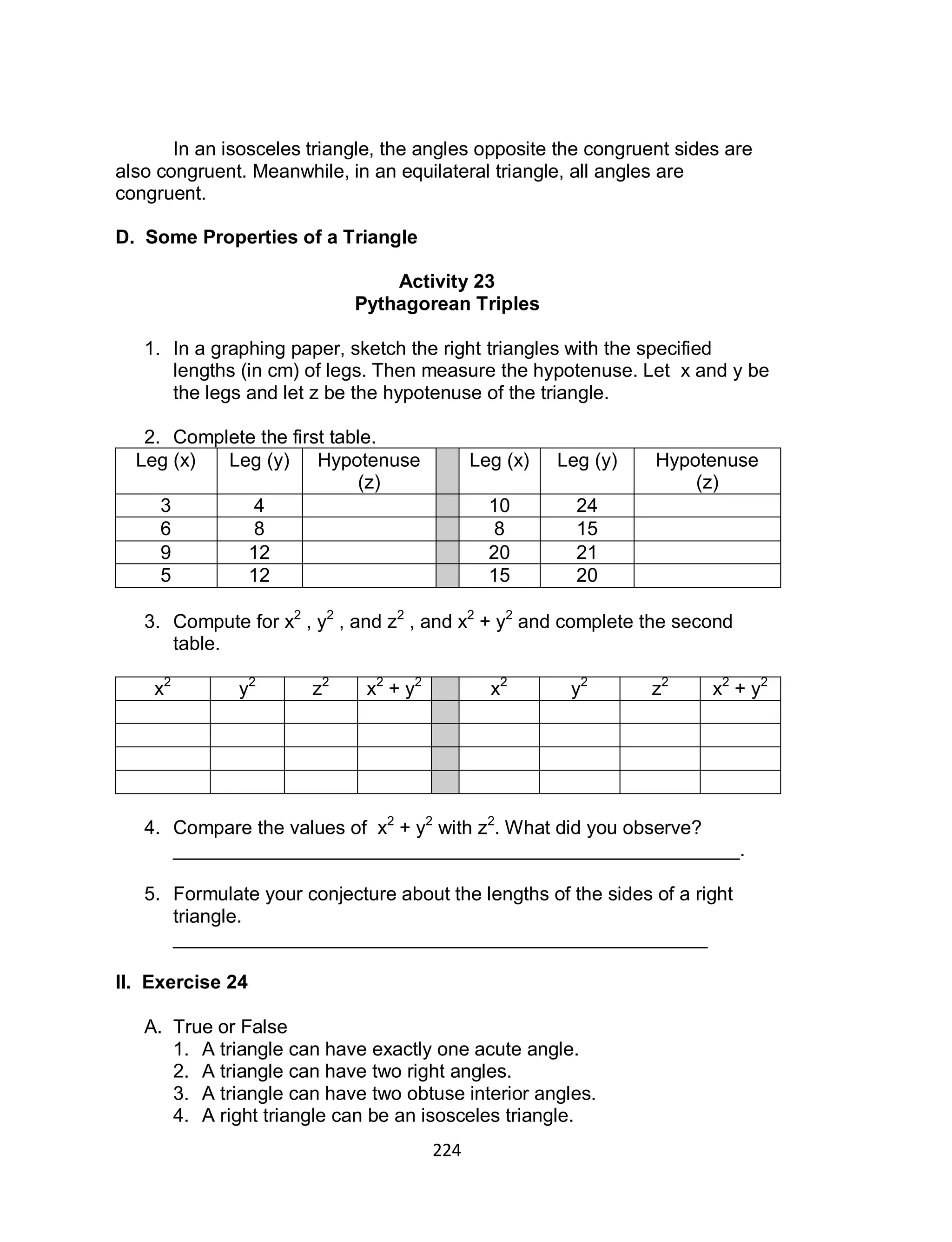 224
In an isosceles triangle, the angles opposite the congruent sides are
also congruent. Meanwhile, in an equilateral triangle, all angles are
congruent.
D. Some Properties of a Triangle
Activity 23
Pythagorean Triples
1. In a graphing paper, sketch the right triangles with the specified
lengths (in cm) of legs. Then measure the hypotenuse. Let x and y be
the legs and let z be the hypotenuse of the triangle.
2. Complete the first table.
Leg (x) Leg (y) Hypotenuse
(z)
Leg (x) Leg (y) Hypotenuse
(z)
3 4 10 24
6 8 8 15
9 12 20 21
5 12 15 20
3. Compute for x2
, y2
, and z2
, and x2
+ y2
and complete the second
table.
x2
y2
z2
x2
+ y2
x2
y2
z2
x2
+ y2
4. Compare the values of x2
+ y2
with z2
. What did you observe?
_____________________________________________________.
5. Formulate your conjecture about the lengths of the sides of a right
triangle.
__________________________________________________
II. Exercise 24
A. True or False
1. A triangle can have exactly one acute angle.
2. A triangle can have two right angles.
3. A triangle can have two obtuse interior angles.
4. A right triangle can be an isosceles triangle.
 
