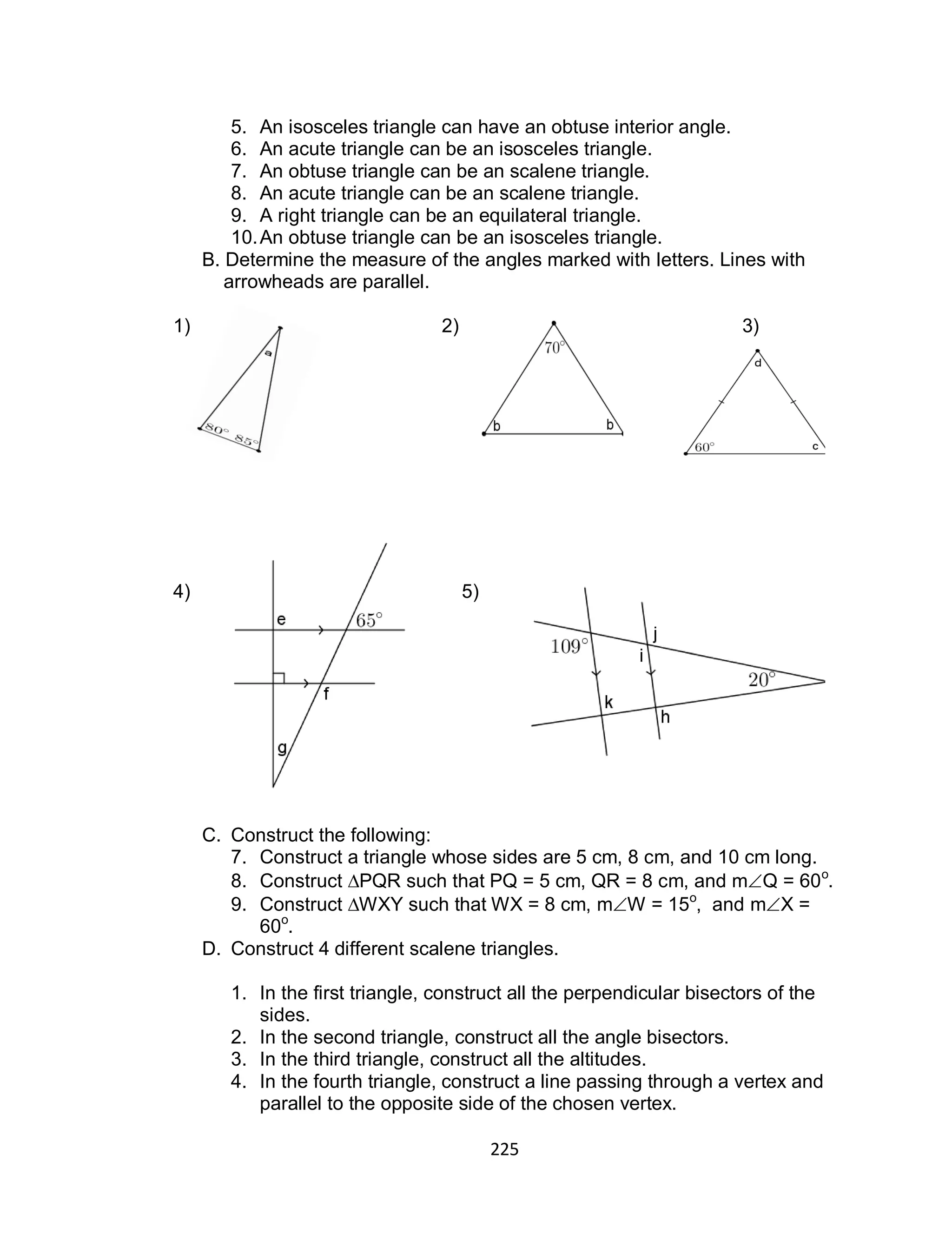 225
5. An isosceles triangle can have an obtuse interior angle.
6. An acute triangle can be an isosceles triangle.
7. An obtuse triangle can be an scalene triangle.
8. An acute triangle can be an scalene triangle.
9. A right triangle can be an equilateral triangle.
10.An obtuse triangle can be an isosceles triangle.
B. Determine the measure of the angles marked with letters. Lines with
arrowheads are parallel.
1) 2) 3)
4) 5)
C. Construct the following:
7. Construct a triangle whose sides are 5 cm, 8 cm, and 10 cm long.
8. Construct ∆PQR such that PQ = 5 cm, QR = 8 cm, and mQ = 60o
.
9. Construct ∆WXY such that WX = 8 cm, mW = 15o
, and mX =
60o
.
D. Construct 4 different scalene triangles.
1. In the first triangle, construct all the perpendicular bisectors of the
sides.
2. In the second triangle, construct all the angle bisectors.
3. In the third triangle, construct all the altitudes.
4. In the fourth triangle, construct a line passing through a vertex and
parallel to the opposite side of the chosen vertex.
 