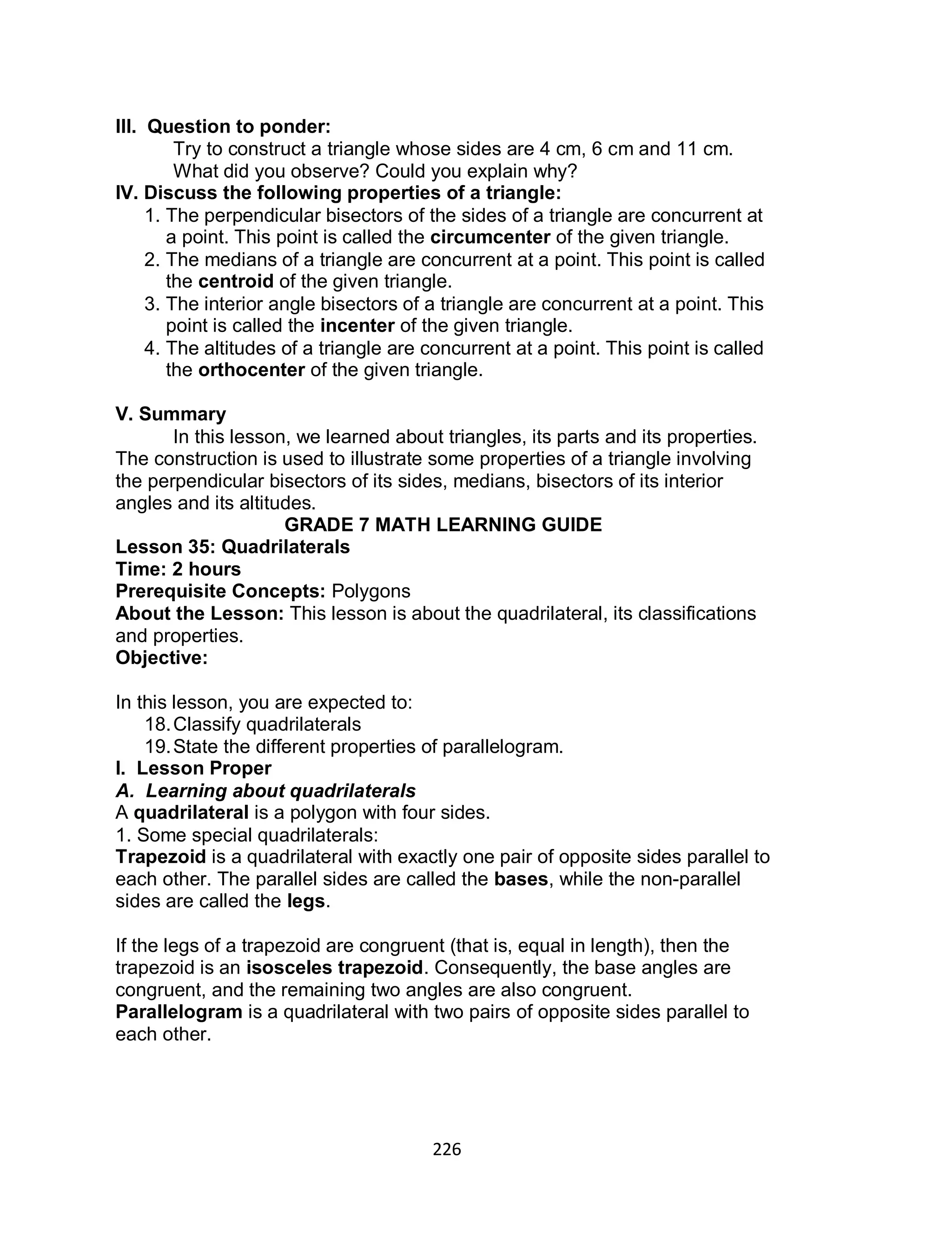 226
III. Question to ponder:
Try to construct a triangle whose sides are 4 cm, 6 cm and 11 cm.
What did you observe? Could you explain why?
IV. Discuss the following properties of a triangle:
1. The perpendicular bisectors of the sides of a triangle are concurrent at
a point. This point is called the circumcenter of the given triangle.
2. The medians of a triangle are concurrent at a point. This point is called
the centroid of the given triangle.
3. The interior angle bisectors of a triangle are concurrent at a point. This
point is called the incenter of the given triangle.
4. The altitudes of a triangle are concurrent at a point. This point is called
the orthocenter of the given triangle.
V. Summary
In this lesson, we learned about triangles, its parts and its properties.
The construction is used to illustrate some properties of a triangle involving
the perpendicular bisectors of its sides, medians, bisectors of its interior
angles and its altitudes.
GRADE 7 MATH LEARNING GUIDE
Lesson 35: Quadrilaterals
Time: 2 hours
Prerequisite Concepts: Polygons
About the Lesson: This lesson is about the quadrilateral, its classifications
and properties.
Objective:
In this lesson, you are expected to:
18.Classify quadrilaterals
19.State the different properties of parallelogram.
I. Lesson Proper
A. Learning about quadrilaterals
A quadrilateral is a polygon with four sides.
1. Some special quadrilaterals:
Trapezoid is a quadrilateral with exactly one pair of opposite sides parallel to
each other. The parallel sides are called the bases, while the non-parallel
sides are called the legs.
If the legs of a trapezoid are congruent (that is, equal in length), then the
trapezoid is an isosceles trapezoid. Consequently, the base angles are
congruent, and the remaining two angles are also congruent.
Parallelogram is a quadrilateral with two pairs of opposite sides parallel to
each other.
 