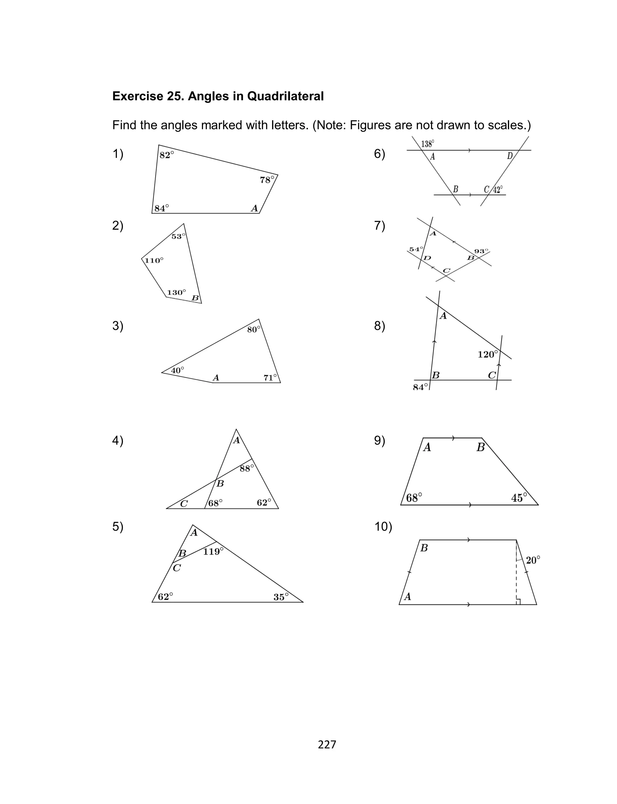 227
Exercise 25. Angles in Quadrilateral
Find the angles marked with letters. (Note: Figures are not drawn to scales.)
1) 6)
2) 7)
3) 8)
4) 9)
5) 10)
On Parallelograms
 