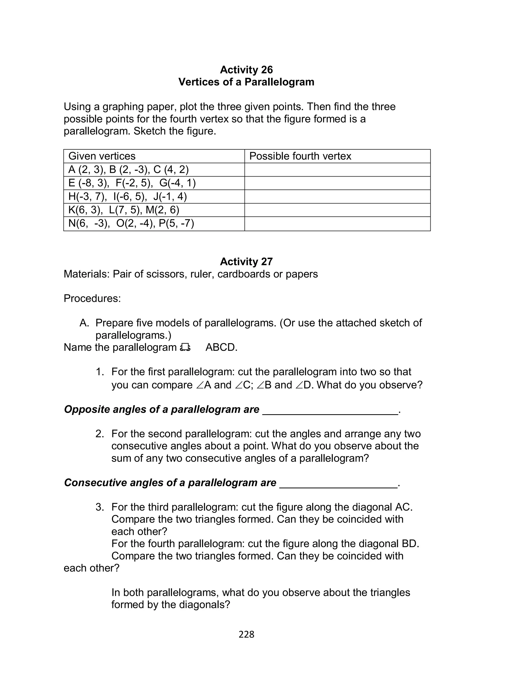 228
Activity 26
Vertices of a Parallelogram
Using a graphing paper, plot the three given points. Then find the three
possible points for the fourth vertex so that the figure formed is a
parallelogram. Sketch the figure.
Given vertices Possible fourth vertex
A (2, 3), B (2, -3), C (4, 2)
E (-8, 3), F(-2, 5), G(-4, 1)
H(-3, 7), I(-6, 5), J(-1, 4)
K(6, 3), L(7, 5), M(2, 6)
N(6, -3), O(2, -4), P(5, -7)
Activity 27
Materials: Pair of scissors, ruler, cardboards or papers
Procedures:
A. Prepare five models of parallelograms. (Or use the attached sketch of
parallelograms.)
Name the parallelogram as ABCD.
1. For the first parallelogram: cut the parallelogram into two so that
you can compare A and C; B and D. What do you observe?
Opposite angles of a parallelogram are _______________________.
2. For the second parallelogram: cut the angles and arrange any two
consecutive angles about a point. What do you observe about the
sum of any two consecutive angles of a parallelogram?
Consecutive angles of a parallelogram are ____________________.
3. For the third parallelogram: cut the figure along the diagonal AC.
Compare the two triangles formed. Can they be coincided with
each other?
For the fourth parallelogram: cut the figure along the diagonal BD.
Compare the two triangles formed. Can they be coincided with
each other?
In both parallelograms, what do you observe about the triangles
formed by the diagonals?
 