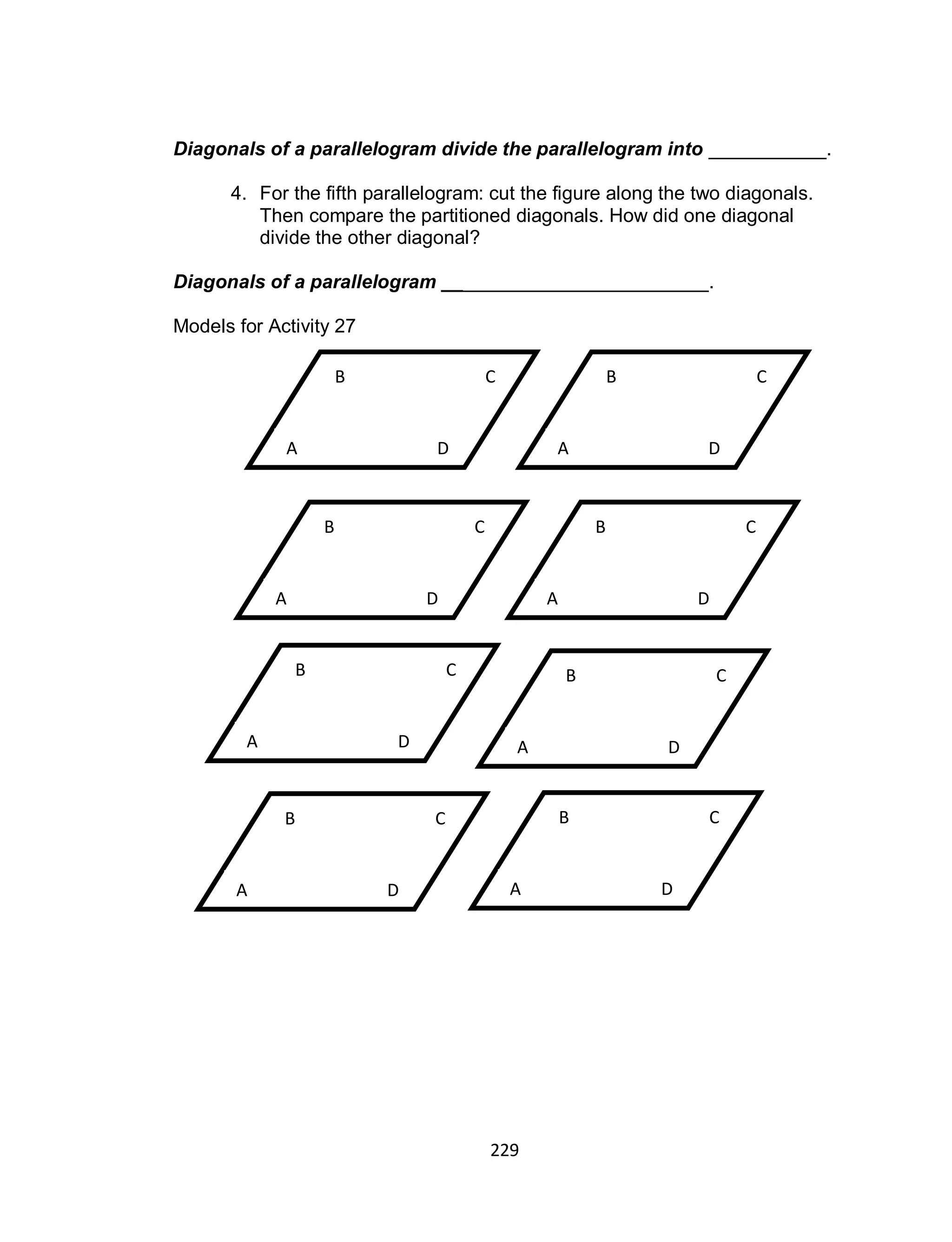 229
Diagonals of a parallelogram divide the parallelogram into ___________.
4. For the fifth parallelogram: cut the figure along the two diagonals.
Then compare the partitioned diagonals. How did one diagonal
divide the other diagonal?
Diagonals of a parallelogram _________________________.
Models for Activity 27
D
CB
A
D
CB
A D
CB
A
D
CB
A
D
CB
A
D
CB
A D
CB
A
D
CB
A
 