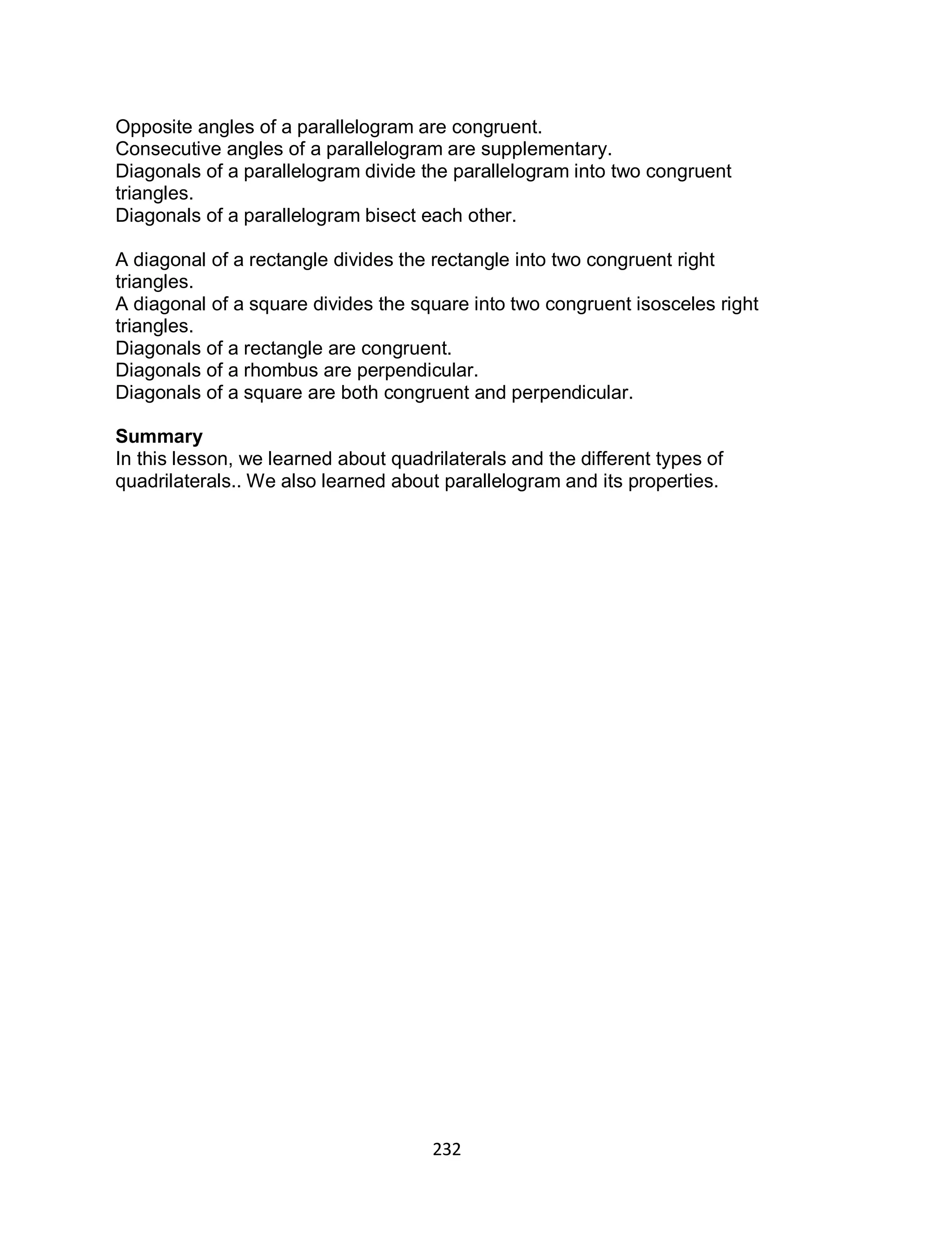 232
Opposite angles of a parallelogram are congruent.
Consecutive angles of a parallelogram are supplementary.
Diagonals of a parallelogram divide the parallelogram into two congruent
triangles.
Diagonals of a parallelogram bisect each other.
A diagonal of a rectangle divides the rectangle into two congruent right
triangles.
A diagonal of a square divides the square into two congruent isosceles right
triangles.
Diagonals of a rectangle are congruent.
Diagonals of a rhombus are perpendicular.
Diagonals of a square are both congruent and perpendicular.
Summary
In this lesson, we learned about quadrilaterals and the different types of
quadrilaterals.. We also learned about parallelogram and its properties.
 