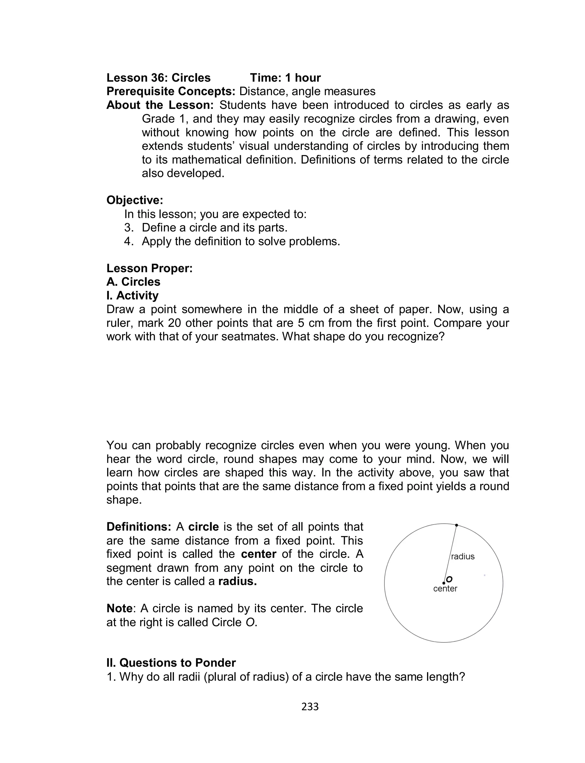 233
Lesson 36: Circles Time: 1 hour
Prerequisite Concepts: Distance, angle measures
About the Lesson: Students have been introduced to circles as early as
Grade 1, and they may easily recognize circles from a drawing, even
without knowing how points on the circle are defined. This lesson
extends students’ visual understanding of circles by introducing them
to its mathematical definition. Definitions of terms related to the circle
also developed.
Objective:
In this lesson; you are expected to:
3. Define a circle and its parts.
4. Apply the definition to solve problems.
Lesson Proper:
A. Circles
I. Activity
Draw a point somewhere in the middle of a sheet of paper. Now, using a
ruler, mark 20 other points that are 5 cm from the first point. Compare your
work with that of your seatmates. What shape do you recognize?
You can probably recognize circles even when you were young. When you
hear the word circle, round shapes may come to your mind. Now, we will
learn how circles are shaped this way. In the activity above, you saw that
points that points that are the same distance from a fixed point yields a round
shape.
Definitions: A circle is the set of all points that
are the same distance from a fixed point. This
fixed point is called the center of the circle. A
segment drawn from any point on the circle to
the center is called a radius.
Note: A circle is named by its center. The circle
at the right is called Circle O.
II. Questions to Ponder
1. Why do all radii (plural of radius) of a circle have the same length?
 
