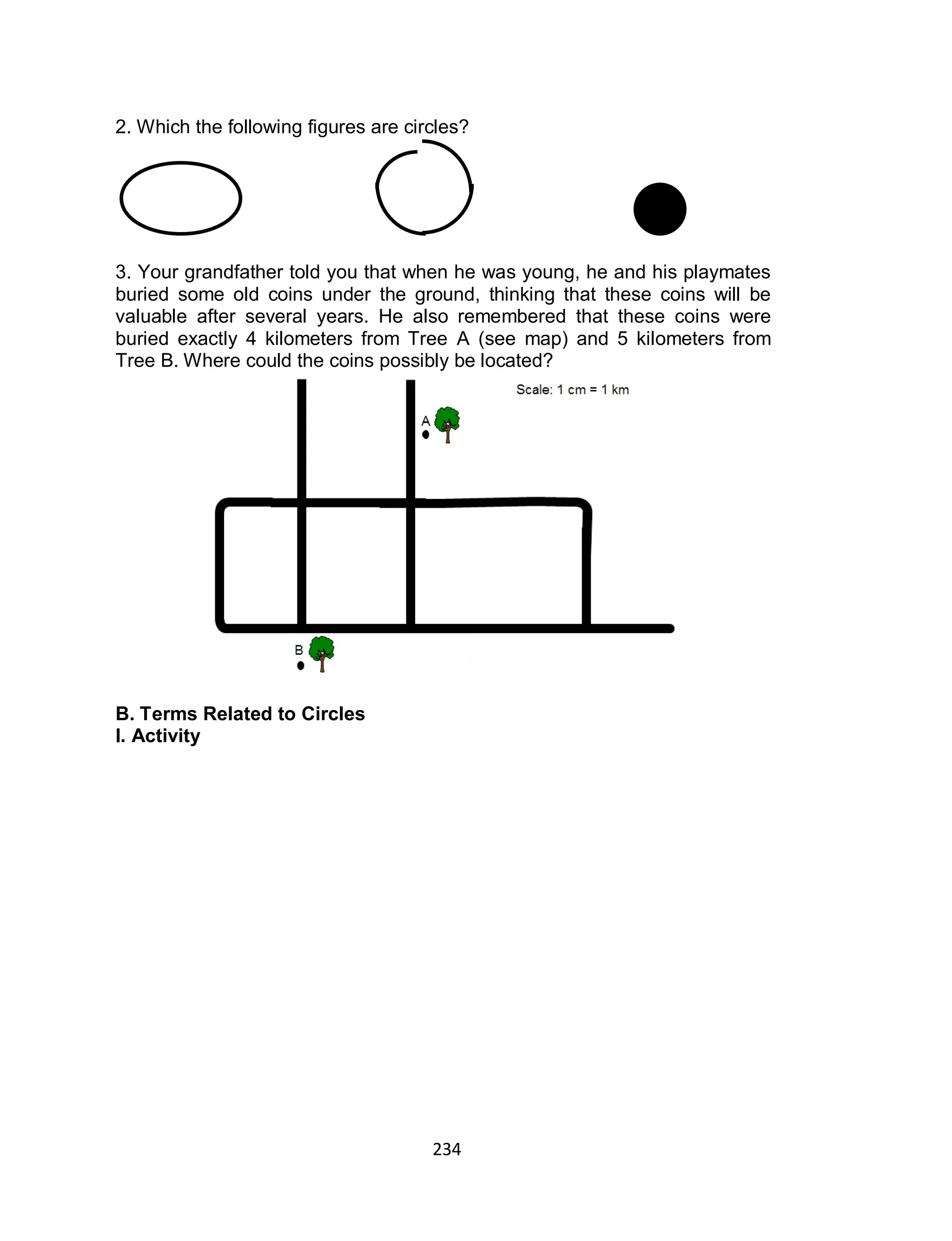 234
2. Which the following figures are circles?
3. Your grandfather told you that when he was young, he and his playmates
buried some old coins under the ground, thinking that these coins will be
valuable after several years. He also remembered that these coins were
buried exactly 4 kilometers from Tree A (see map) and 5 kilometers from
Tree B. Where could the coins possibly be located?
B. Terms Related to Circles
I. Activity
 