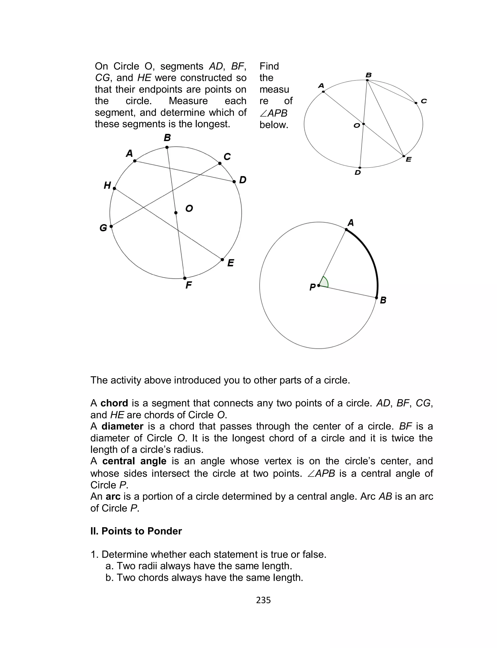 235
On Circle O, segments AD, BF,
CG, and HE were constructed so
that their endpoints are points on
the circle. Measure each
segment, and determine which of
these segments is the longest.
Find
the
measu
re of
APB
below.
The activity above introduced you to other parts of a circle.
A chord is a segment that connects any two points of a circle. AD, BF, CG,
and HE are chords of Circle O.
A diameter is a chord that passes through the center of a circle. BF is a
diameter of Circle O. It is the longest chord of a circle and it is twice the
length of a circle’s radius.
A central angle is an angle whose vertex is on the circle’s center, and
whose sides intersect the circle at two points. APB is a central angle of
Circle P.
An arc is a portion of a circle determined by a central angle. Arc AB is an arc
of Circle P.
II. Points to Ponder
1. Determine whether each statement is true or false.
a. Two radii always have the same length.
b. Two chords always have the same length.
 