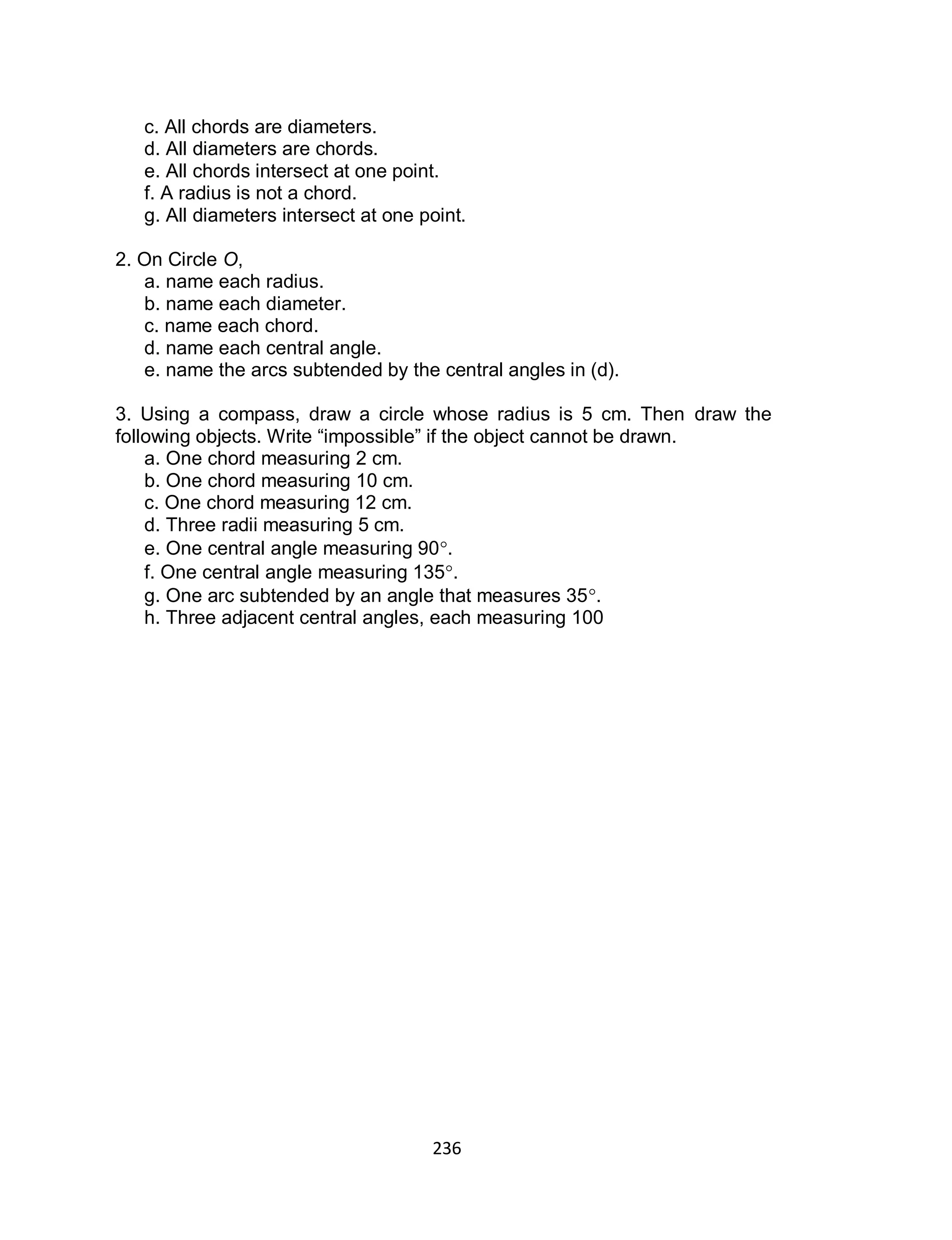 236
c. All chords are diameters.
d. All diameters are chords.
e. All chords intersect at one point.
f. A radius is not a chord.
g. All diameters intersect at one point.
2. On Circle O,
a. name each radius.
b. name each diameter.
c. name each chord.
d. name each central angle.
e. name the arcs subtended by the central angles in (d).
3. Using a compass, draw a circle whose radius is 5 cm. Then draw the
following objects. Write “impossible” if the object cannot be drawn.
a. One chord measuring 2 cm.
b. One chord measuring 10 cm.
c. One chord measuring 12 cm.
d. Three radii measuring 5 cm.
e. One central angle measuring 90.
f. One central angle measuring 135.
g. One arc subtended by an angle that measures 35.
h. Three adjacent central angles, each measuring 100
 