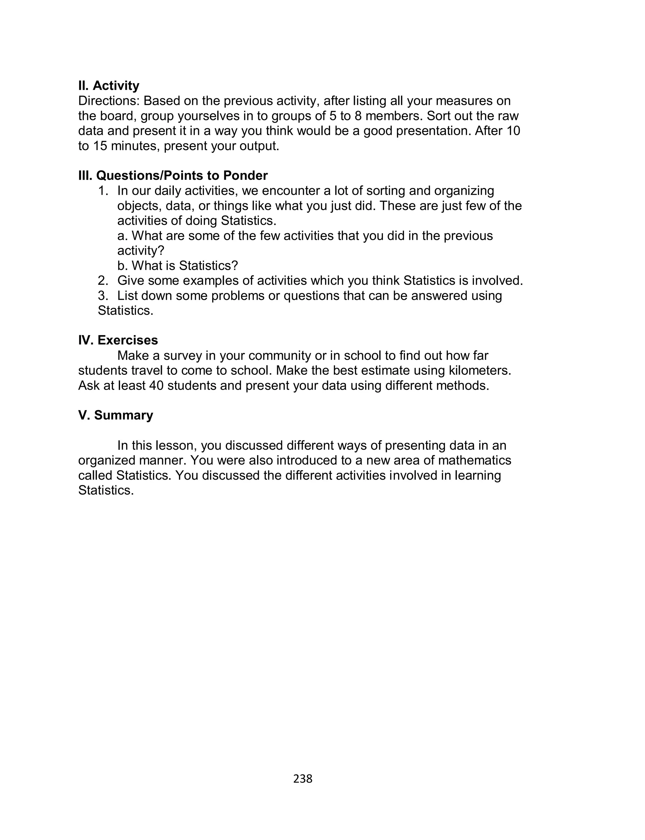 238
II. Activity
Directions: Based on the previous activity, after listing all your measures on
the board, group yourselves in to groups of 5 to 8 members. Sort out the raw
data and present it in a way you think would be a good presentation. After 10
to 15 minutes, present your output.
III. Questions/Points to Ponder
1. In our daily activities, we encounter a lot of sorting and organizing
objects, data, or things like what you just did. These are just few of the
activities of doing Statistics.
a. What are some of the few activities that you did in the previous
activity?
b. What is Statistics?
2. Give some examples of activities which you think Statistics is involved.
3. List down some problems or questions that can be answered using
Statistics.
IV. Exercises
Make a survey in your community or in school to find out how far
students travel to come to school. Make the best estimate using kilometers.
Ask at least 40 students and present your data using different methods.
V. Summary
In this lesson, you discussed different ways of presenting data in an
organized manner. You were also introduced to a new area of mathematics
called Statistics. You discussed the different activities involved in learning
Statistics.
 
