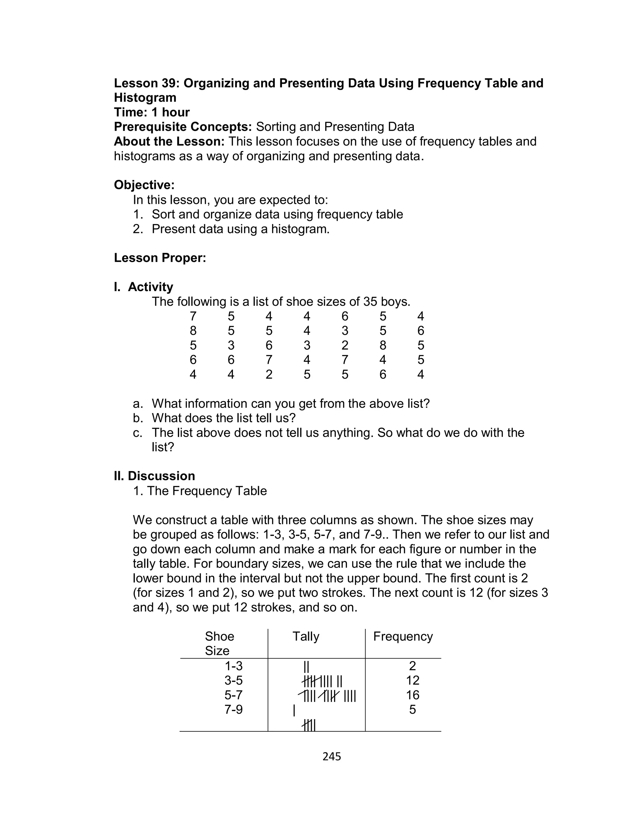 245
Lesson 39: Organizing and Presenting Data Using Frequency Table and
Histogram
Time: 1 hour
Prerequisite Concepts: Sorting and Presenting Data
About the Lesson: This lesson focuses on the use of frequency tables and
histograms as a way of organizing and presenting data.
Objective:
In this lesson, you are expected to:
1. Sort and organize data using frequency table
2. Present data using a histogram.
Lesson Proper:
I. Activity
The following is a list of shoe sizes of 35 boys.
7 5 4 4 6 5 4
8 5 5 4 3 5 6
5 3 6 3 2 8 5
6 6 7 4 7 4 5
4 4 2 5 5 6 4
a. What information can you get from the above list?
b. What does the list tell us?
c. The list above does not tell us anything. So what do we do with the
list?
II. Discussion
1. The Frequency Table
We construct a table with three columns as shown. The shoe sizes may
be grouped as follows: 1-3, 3-5, 5-7, and 7-9.. Then we refer to our list and
go down each column and make a mark for each figure or number in the
tally table. For boundary sizes, we can use the rule that we include the
lower bound in the interval but not the upper bound. The first count is 2
(for sizes 1 and 2), so we put two strokes. The next count is 12 (for sizes 3
and 4), so we put 12 strokes, and so on.
Shoe
Size
Tally Frequency
1-3
3-5
5-7
7-9
||
|||| |||| ||
|||| |||| ||||
|
||||
2
12
16
5
 