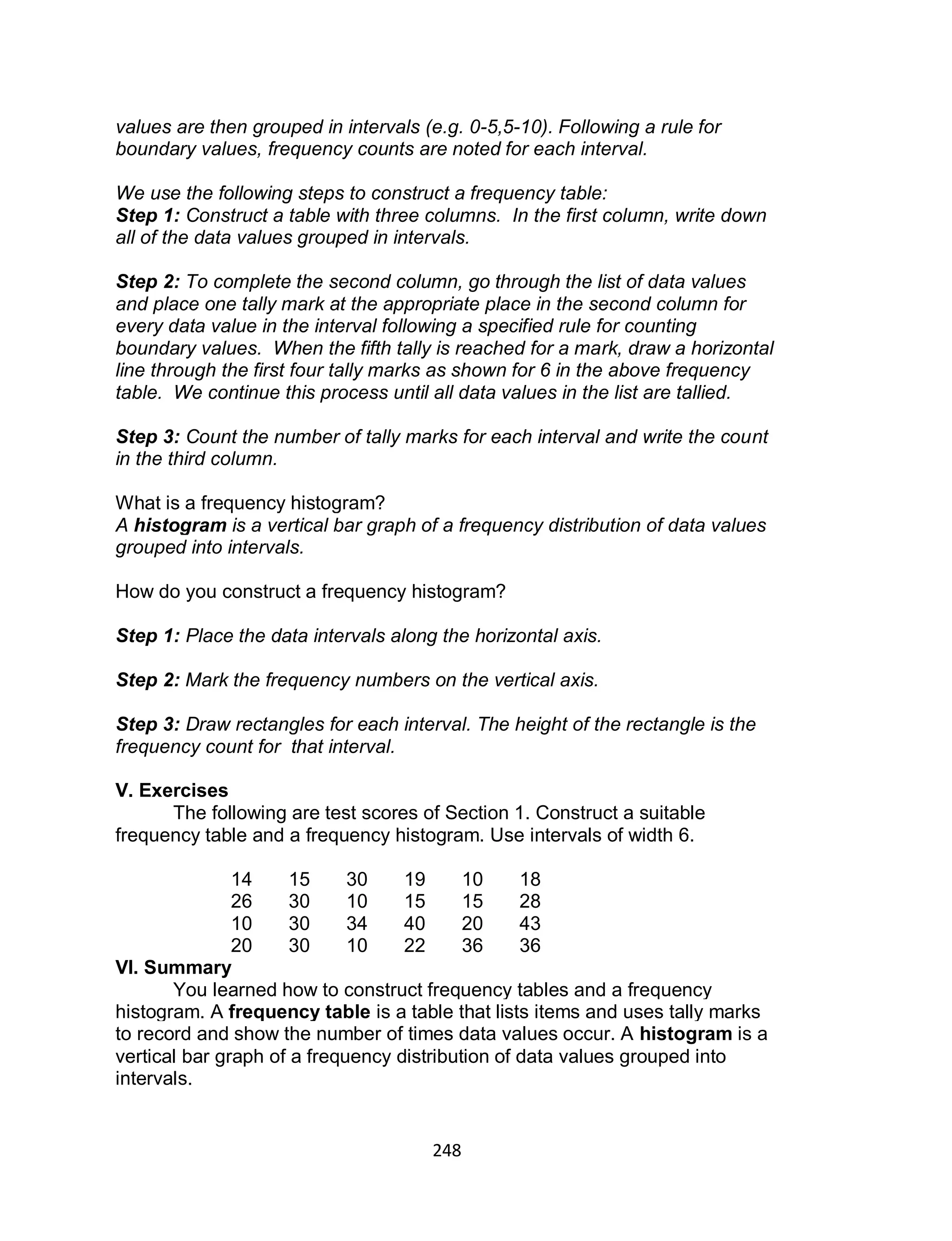 248
values are then grouped in intervals (e.g. 0-5,5-10). Following a rule for
boundary values, frequency counts are noted for each interval.
We use the following steps to construct a frequency table:
Step 1: Construct a table with three columns. In the first column, write down
all of the data values grouped in intervals.
Step 2: To complete the second column, go through the list of data values
and place one tally mark at the appropriate place in the second column for
every data value in the interval following a specified rule for counting
boundary values. When the fifth tally is reached for a mark, draw a horizontal
line through the first four tally marks as shown for 6 in the above frequency
table. We continue this process until all data values in the list are tallied.
Step 3: Count the number of tally marks for each interval and write the count
in the third column.
What is a frequency histogram?
A histogram is a vertical bar graph of a frequency distribution of data values
grouped into intervals.
How do you construct a frequency histogram?
Step 1: Place the data intervals along the horizontal axis.
Step 2: Mark the frequency numbers on the vertical axis.
Step 3: Draw rectangles for each interval. The height of the rectangle is the
frequency count for that interval.
V. Exercises
The following are test scores of Section 1. Construct a suitable
frequency table and a frequency histogram. Use intervals of width 6.
14 15 30 19 10 18
26 30 10 15 15 28
10 30 34 40 20 43
20 30 10 22 36 36
VI. Summary
You learned how to construct frequency tables and a frequency
histogram. A frequency table is a table that lists items and uses tally marks
to record and show the number of times data values occur. A histogram is a
vertical bar graph of a frequency distribution of data values grouped into
intervals.
 