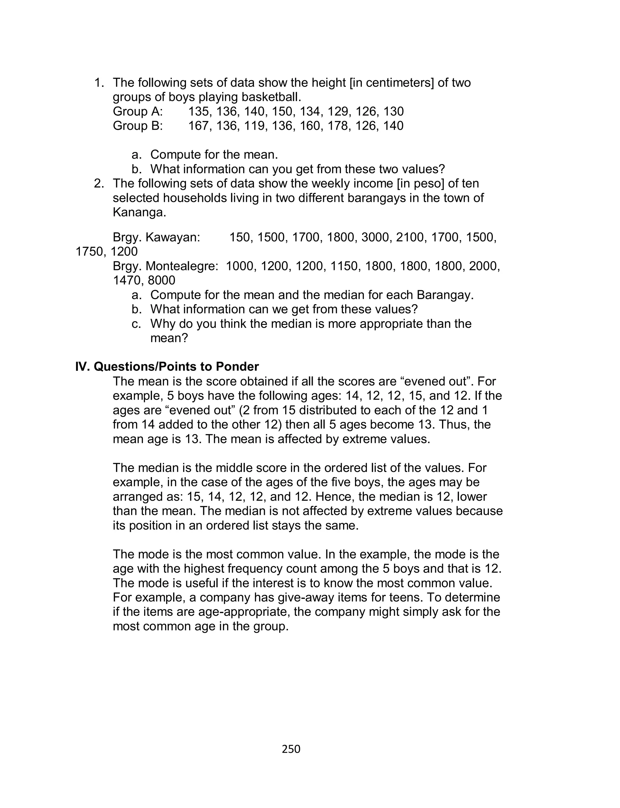 250
1. The following sets of data show the height [in centimeters] of two
groups of boys playing basketball.
Group A: 135, 136, 140, 150, 134, 129, 126, 130
Group B: 167, 136, 119, 136, 160, 178, 126, 140
a. Compute for the mean.
b. What information can you get from these two values?
2. The following sets of data show the weekly income [in peso] of ten
selected households living in two different barangays in the town of
Kananga.
Brgy. Kawayan: 150, 1500, 1700, 1800, 3000, 2100, 1700, 1500,
1750, 1200
Brgy. Montealegre: 1000, 1200, 1200, 1150, 1800, 1800, 1800, 2000,
1470, 8000
a. Compute for the mean and the median for each Barangay.
b. What information can we get from these values?
c. Why do you think the median is more appropriate than the
mean?
IV. Questions/Points to Ponder
The mean is the score obtained if all the scores are “evened out”. For
example, 5 boys have the following ages: 14, 12, 12, 15, and 12. If the
ages are “evened out” (2 from 15 distributed to each of the 12 and 1
from 14 added to the other 12) then all 5 ages become 13. Thus, the
mean age is 13. The mean is affected by extreme values.
The median is the middle score in the ordered list of the values. For
example, in the case of the ages of the five boys, the ages may be
arranged as: 15, 14, 12, 12, and 12. Hence, the median is 12, lower
than the mean. The median is not affected by extreme values because
its position in an ordered list stays the same.
The mode is the most common value. In the example, the mode is the
age with the highest frequency count among the 5 boys and that is 12.
The mode is useful if the interest is to know the most common value.
For example, a company has give-away items for teens. To determine
if the items are age-appropriate, the company might simply ask for the
most common age in the group.
 