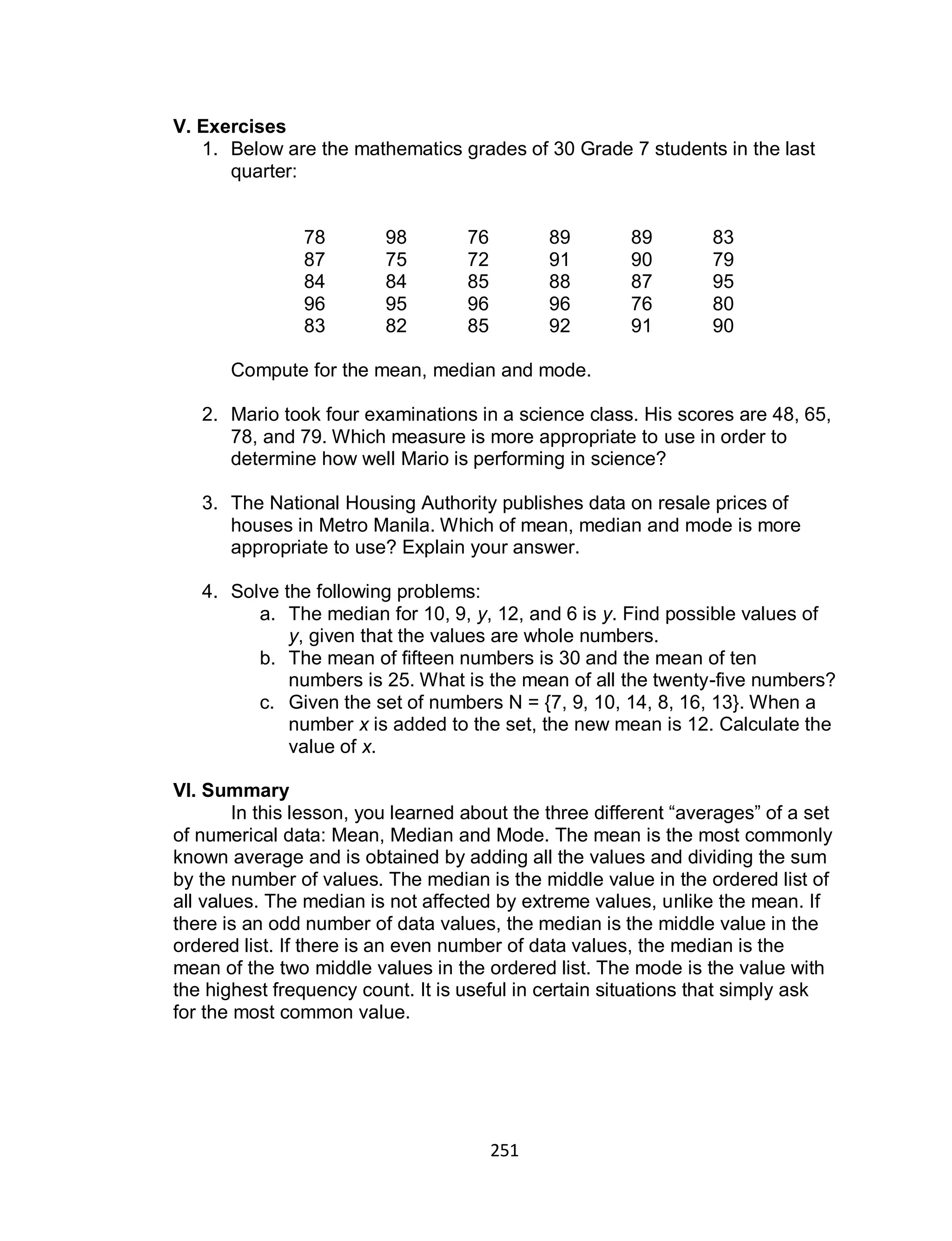 251
V. Exercises
1. Below are the mathematics grades of 30 Grade 7 students in the last
quarter:
78 98 76 89 89 83
87 75 72 91 90 79
84 84 85 88 87 95
96 95 96 96 76 80
83 82 85 92 91 90
Compute for the mean, median and mode.
2. Mario took four examinations in a science class. His scores are 48, 65,
78, and 79. Which measure is more appropriate to use in order to
determine how well Mario is performing in science?
3. The National Housing Authority publishes data on resale prices of
houses in Metro Manila. Which of mean, median and mode is more
appropriate to use? Explain your answer.
4. Solve the following problems:
a. The median for 10, 9, y, 12, and 6 is y. Find possible values of
y, given that the values are whole numbers.
b. The mean of fifteen numbers is 30 and the mean of ten
numbers is 25. What is the mean of all the twenty-five numbers?
c. Given the set of numbers N = {7, 9, 10, 14, 8, 16, 13}. When a
number x is added to the set, the new mean is 12. Calculate the
value of x.
VI. Summary
In this lesson, you learned about the three different “averages” of a set
of numerical data: Mean, Median and Mode. The mean is the most commonly
known average and is obtained by adding all the values and dividing the sum
by the number of values. The median is the middle value in the ordered list of
all values. The median is not affected by extreme values, unlike the mean. If
there is an odd number of data values, the median is the middle value in the
ordered list. If there is an even number of data values, the median is the
mean of the two middle values in the ordered list. The mode is the value with
the highest frequency count. It is useful in certain situations that simply ask
for the most common value.
 