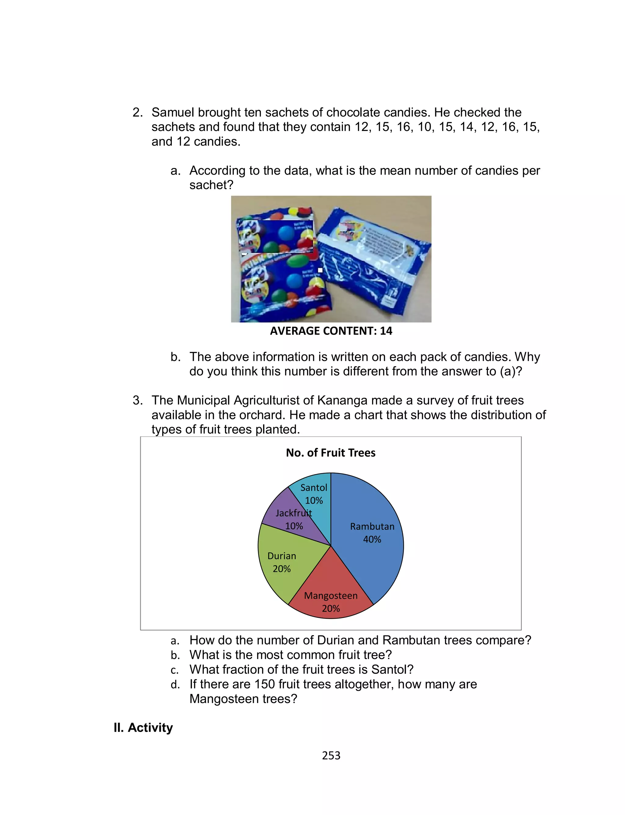 253
2. Samuel brought ten sachets of chocolate candies. He checked the
sachets and found that they contain 12, 15, 16, 10, 15, 14, 12, 16, 15,
and 12 candies.
a. According to the data, what is the mean number of candies per
sachet?
b. The above information is written on each pack of candies. Why
do you think this number is different from the answer to (a)?
3. The Municipal Agriculturist of Kananga made a survey of fruit trees
available in the orchard. He made a chart that shows the distribution of
types of fruit trees planted.
a. How do the number of Durian and Rambutan trees compare?
b. What is the most common fruit tree?
c. What fraction of the fruit trees is Santol?
d. If there are 150 fruit trees altogether, how many are
Mangosteen trees?
II. Activity
Rambutan
40%
Mangosteen
20%
Durian
20%
Jackfruit
10%
Santol
10%
No. of Fruit Trees
AVERAGE CONTENT: 14
 