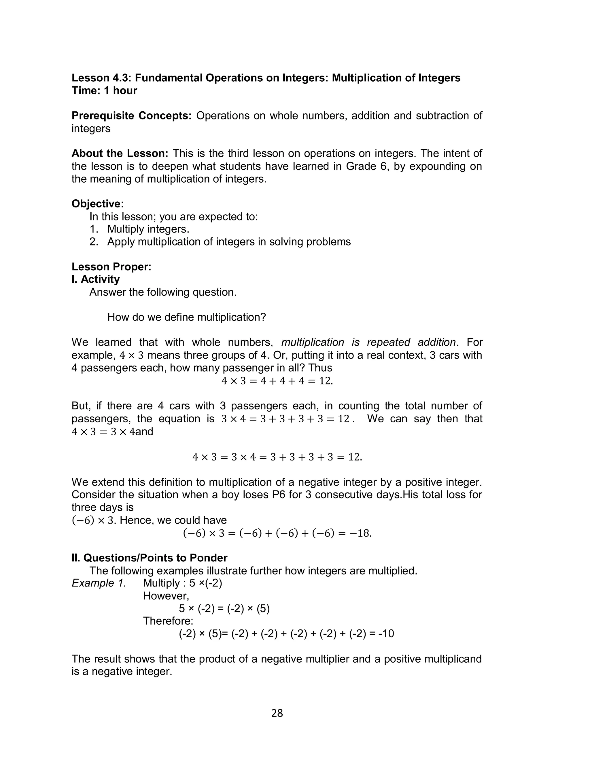 28
Lesson 4.3: Fundamental Operations on Integers: Multiplication of Integers
Time: 1 hour
Prerequisite Concepts: Operations on whole numbers, addition and subtraction of
integers
About the Lesson: This is the third lesson on operations on integers. The intent of
the lesson is to deepen what students have learned in Grade 6, by expounding on
the meaning of multiplication of integers.
Objective:
In this lesson; you are expected to:
1. Multiply integers.
2. Apply multiplication of integers in solving problems
Lesson Proper:
I. Activity
Answer the following question.
How do we define multiplication?
We learned that with whole numbers, multiplication is repeated addition. For
example, means three groups of 4. Or, putting it into a real context, 3 cars with
4 passengers each, how many passenger in all? Thus
But, if there are 4 cars with 3 passengers each, in counting the total number of
passengers, the equation is . We can say then that
and
We extend this definition to multiplication of a negative integer by a positive integer.
Consider the situation when a boy loses P6 for 3 consecutive days.His total loss for
three days is
( ) . Hence, we could have
( ) ( ) ( ) ( )
II. Questions/Points to Ponder
The following examples illustrate further how integers are multiplied.
Example 1. Multiply : 5 ×(-2)
However,
5 × (-2) = (-2) × (5)
Therefore:
(-2) × (5)= (-2) + (-2) + (-2) + (-2) + (-2) = -10
The result shows that the product of a negative multiplier and a positive multiplicand
is a negative integer.
 