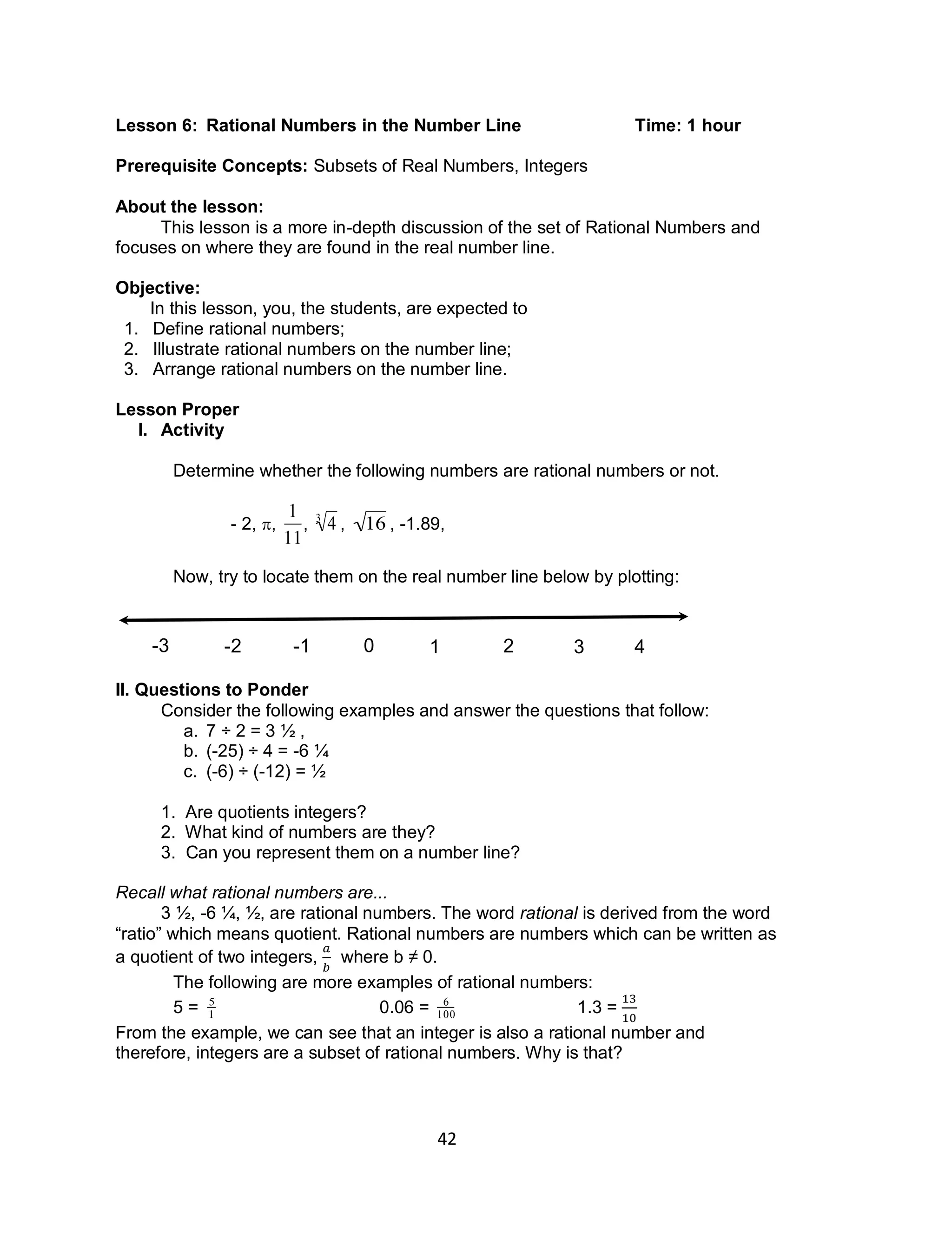 42
Lesson 6: Rational Numbers in the Number Line Time: 1 hour
Prerequisite Concepts: Subsets of Real Numbers, Integers
About the lesson:
This lesson is a more in-depth discussion of the set of Rational Numbers and
focuses on where they are found in the real number line.
Objective:
In this lesson, you, the students, are expected to
1. Define rational numbers;
2. Illustrate rational numbers on the number line;
3. Arrange rational numbers on the number line.
Lesson Proper
I. Activity
Determine whether the following numbers are rational numbers or not.
- 2, ,

1
11
,

43
,

16 , -1.89,
Now, try to locate them on the real number line below by plotting:
II. Questions to Ponder
Consider the following examples and answer the questions that follow:
a. 7 ÷ 2 = 3 1⁄2 ,
b. (-25) ÷ 4 = -6 1⁄4
c. (-6) ÷ (-12) = 1⁄2
1. Are quotients integers?
2. What kind of numbers are they?
3. Can you represent them on a number line?
Recall what rational numbers are...
3 1⁄2, -6 1⁄4, 1⁄2, are rational numbers. The word rational is derived from the word
“ratio” which means quotient. Rational numbers are numbers which can be written as
a quotient of two integers, where b ≠ 0.
The following are more examples of rational numbers:
5 =

5
1 0.06 =

6
100 1.3 =
From the example, we can see that an integer is also a rational number and
therefore, integers are a subset of rational numbers. Why is that?
0-1-2-3 1 2 3 4
 
