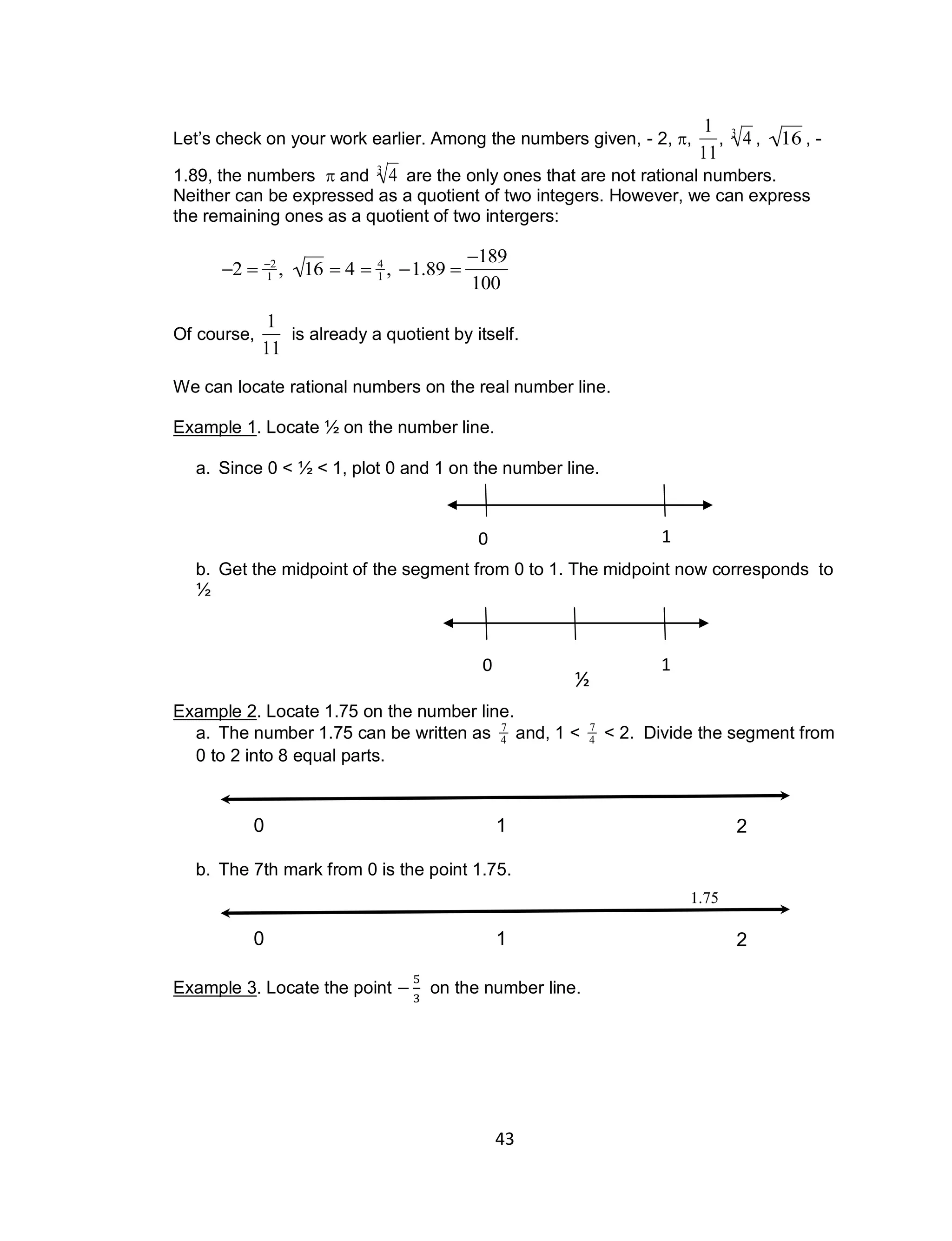 43
0 1
0 1
½
Let’s check on your work earlier. Among the numbers given, - 2, ,

1
11
,

43
,

16 , -
1.89, the numbers  and

43
are the only ones that are not rational numbers.
Neither can be expressed as a quotient of two integers. However, we can express
the remaining ones as a quotient of two intergers:

2  2
1 , 16  4  4
1 , 1.89 
189
100
Of course,

1
11
is already a quotient by itself.
We can locate rational numbers on the real number line.
Example 1. Locate 1⁄2 on the number line.
a. Since 0 < 1⁄2 < 1, plot 0 and 1 on the number line.
b. Get the midpoint of the segment from 0 to 1. The midpoint now corresponds to
1⁄2
Example 2. Locate 1.75 on the number line.
a. The number 1.75 can be written as

7
4 and, 1 <

7
4 < 2. Divide the segment from
0 to 2 into 8 equal parts.
b. The 7th mark from 0 is the point 1.75.
Example 3. Locate the point on the number line.
10 2
10 2
1.75
 