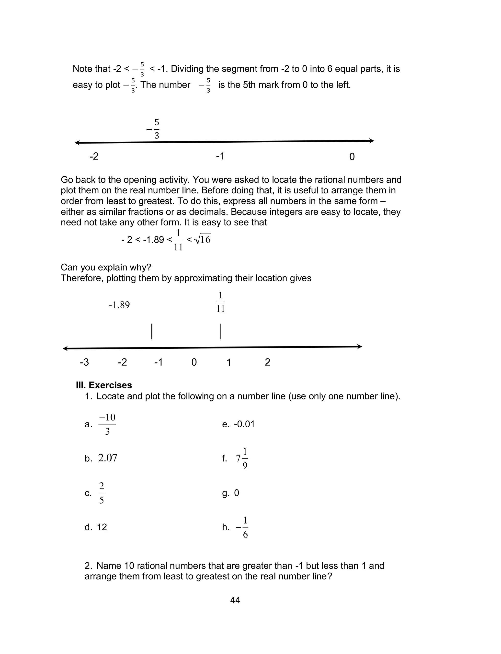 44
Note that -2 < < -1. Dividing the segment from -2 to 0 into 6 equal parts, it is
easy to plot . The number is the 5th mark from 0 to the left.
Go back to the opening activity. You were asked to locate the rational numbers and
plot them on the real number line. Before doing that, it is useful to arrange them in
order from least to greatest. To do this, express all numbers in the same form –
either as similar fractions or as decimals. Because integers are easy to locate, they
need not take any other form. It is easy to see that
- 2 < -1.89 <

1
11
<

16
Can you explain why?
Therefore, plotting them by approximating their location gives
III. Exercises
1. Locate and plot the following on a number line (use only one number line).
a.

10
3
e. -0.01
b.

2.07 f.

7
1
9
c.

2
5
g. 0
d. 12 h.


1
6
2. Name 10 rational numbers that are greater than -1 but less than 1 and
arrange them from least to greatest on the real number line?
0-1-2-3 1 2 3 4
-2 -1 0

1
11-1.89
 