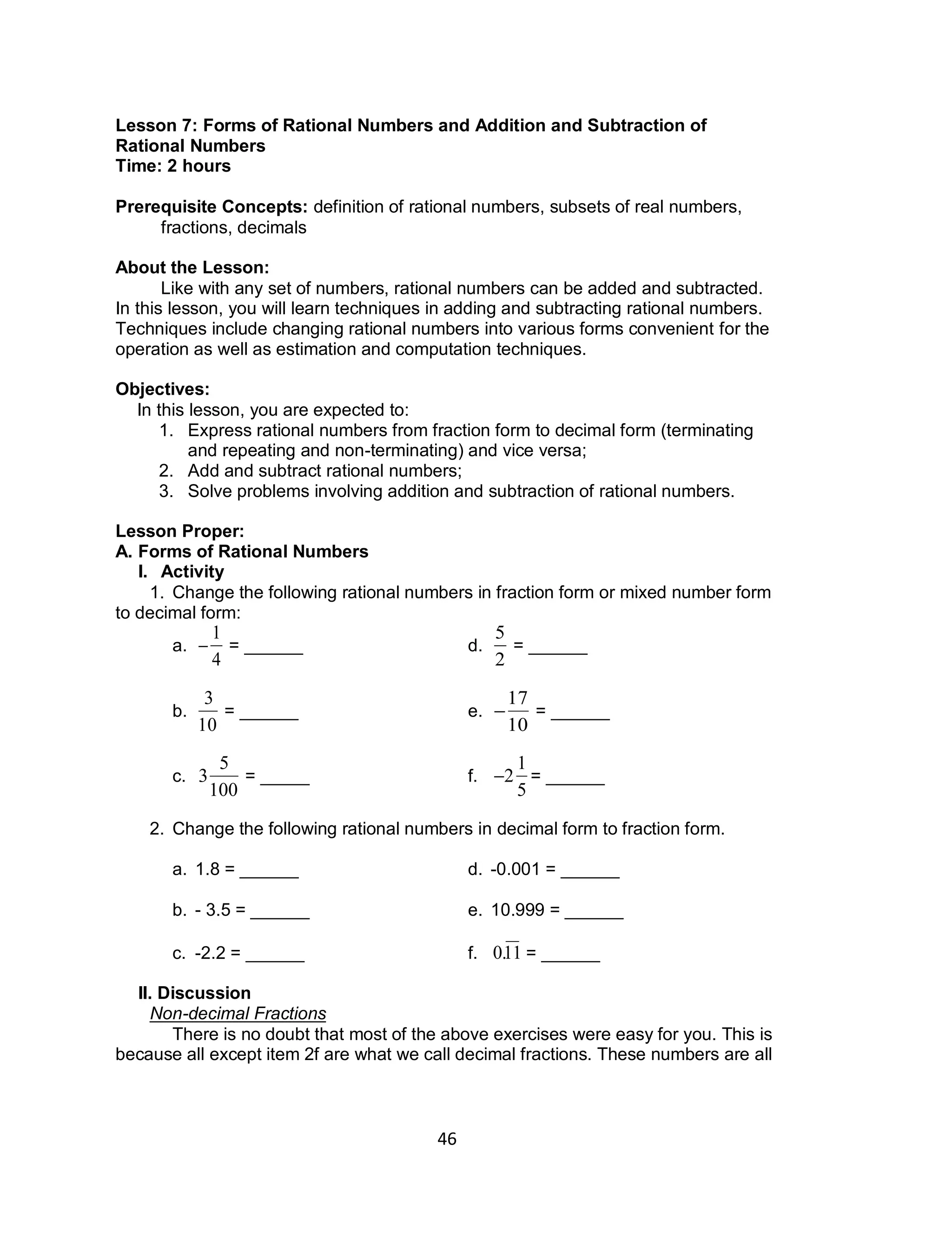 46
Lesson 7: Forms of Rational Numbers and Addition and Subtraction of
Rational Numbers
Time: 2 hours
Prerequisite Concepts: definition of rational numbers, subsets of real numbers,
fractions, decimals
About the Lesson:
Like with any set of numbers, rational numbers can be added and subtracted.
In this lesson, you will learn techniques in adding and subtracting rational numbers.
Techniques include changing rational numbers into various forms convenient for the
operation as well as estimation and computation techniques.
Objectives:
In this lesson, you are expected to:
1. Express rational numbers from fraction form to decimal form (terminating
and repeating and non-terminating) and vice versa;
2. Add and subtract rational numbers;
3. Solve problems involving addition and subtraction of rational numbers.
Lesson Proper:
A. Forms of Rational Numbers
I. Activity
1. Change the following rational numbers in fraction form or mixed number form
to decimal form:
a.


1
4
= ______ d.

5
2
= ______
b.

3
10
= ______ e.


17
10
= ______
c.

3
5
100
= _____ f.

2
1
5
= ______
2. Change the following rational numbers in decimal form to fraction form.
a. 1.8 = ______ d. -0.001 = ______
b. - 3.5 = ______ e. 10.999 = ______
c. -2.2 = ______ f.

0.11 = ______
II. Discussion
Non-decimal Fractions
There is no doubt that most of the above exercises were easy for you. This is
because all except item 2f are what we call decimal fractions. These numbers are all
 