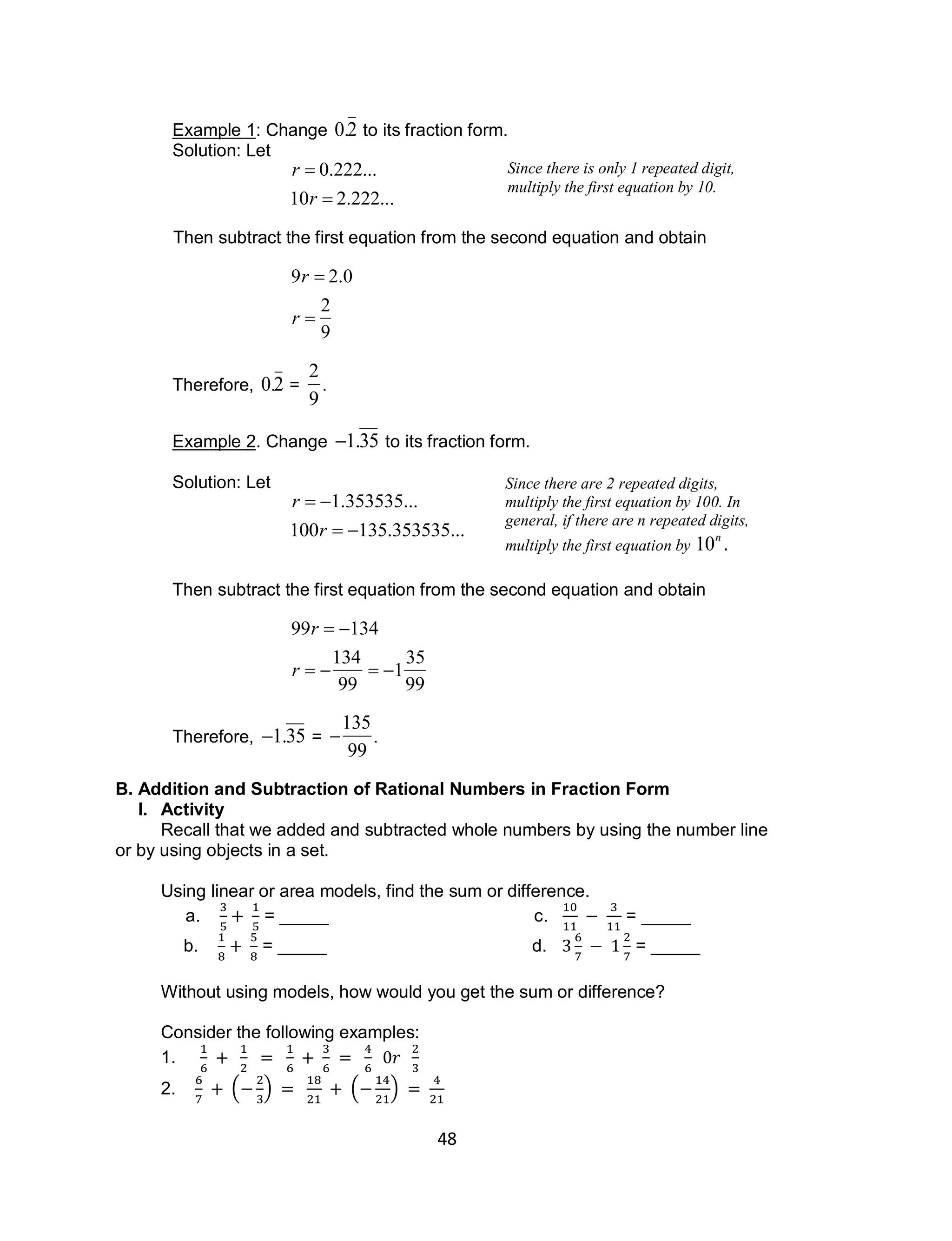 48
Example 1: Change

0.2 to its fraction form.
Solution: Let

r  0.222...
10r  2.222...
Then subtract the first equation from the second equation and obtain

9r  2.0
r 
2
9
Therefore,

0.2 =

2
9
.
Example 2. Change

1.35 to its fraction form.
Solution: Let

r  1.353535...
100r  135.353535...
Then subtract the first equation from the second equation and obtain

99r  134
r  
134
99
 1
35
99
Therefore,

1.35 =


135
99
.
B. Addition and Subtraction of Rational Numbers in Fraction Form
I. Activity
Recall that we added and subtracted whole numbers by using the number line
or by using objects in a set.
Using linear or area models, find the sum or difference.
a. = _____ c. = _____
b. = _____ d. = _____
Without using models, how would you get the sum or difference?
Consider the following examples:
1.
2. ( ) ( )
Since there is only 1 repeated digit,
multiply the first equation by 10.
Since there are 2 repeated digits,
multiply the first equation by 100. In
general, if there are n repeated digits,
multiply the first equation by

10n
.
 