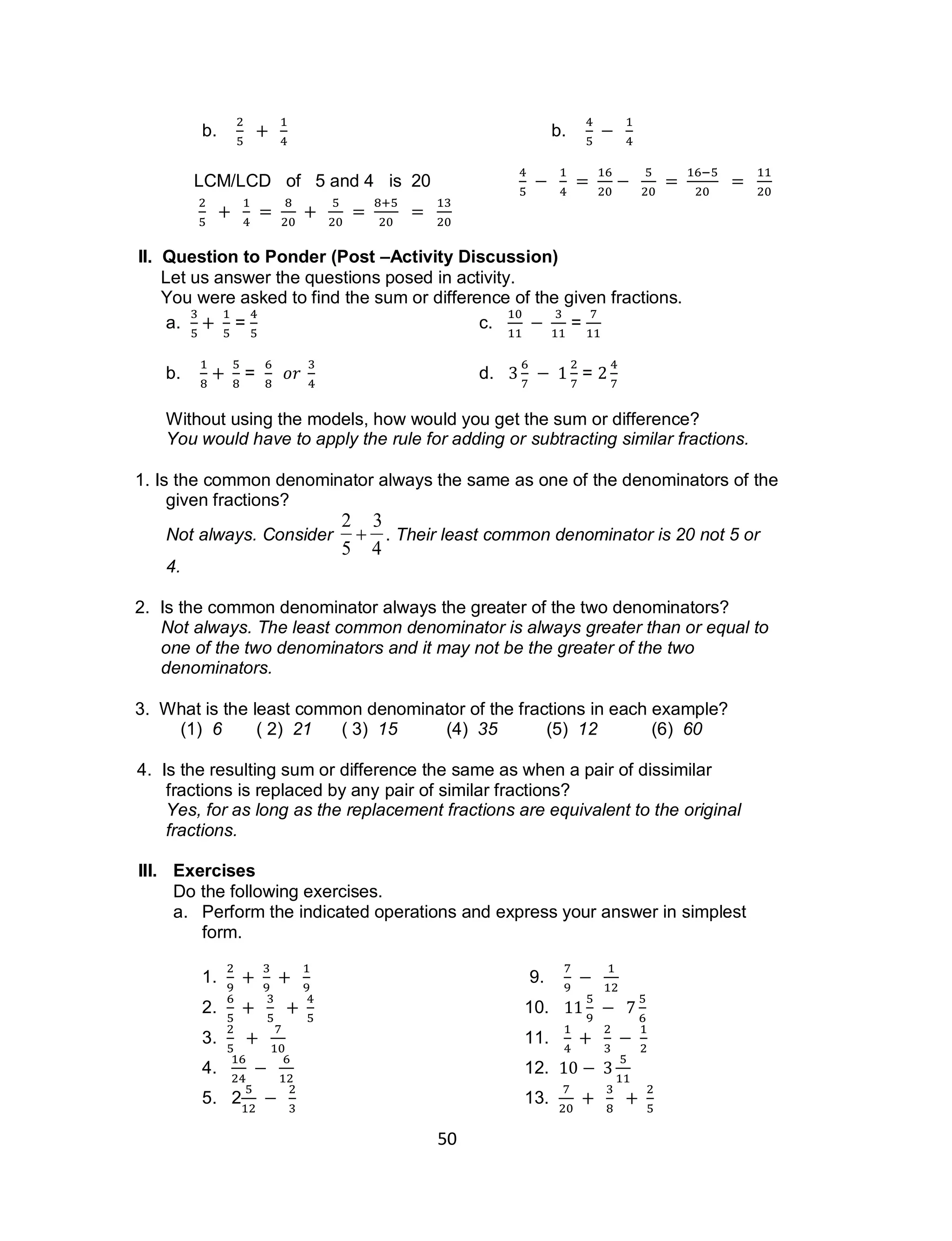 50
b. b.
LCM/LCD of 5 and 4 is 20
II. Question to Ponder (Post –Activity Discussion)
Let us answer the questions posed in activity.
You were asked to find the sum or difference of the given fractions.
a. = c. =
b. = d. =
Without using the models, how would you get the sum or difference?
You would have to apply the rule for adding or subtracting similar fractions.
1. Is the common denominator always the same as one of the denominators of the
given fractions?
Not always. Consider

2
5

3
4
. Their least common denominator is 20 not 5 or
4.
2. Is the common denominator always the greater of the two denominators?
Not always. The least common denominator is always greater than or equal to
one of the two denominators and it may not be the greater of the two
denominators.
3. What is the least common denominator of the fractions in each example?
(1) 6 ( 2) 21 ( 3) 15 (4) 35 (5) 12 (6) 60
4. Is the resulting sum or difference the same as when a pair of dissimilar
fractions is replaced by any pair of similar fractions?
Yes, for as long as the replacement fractions are equivalent to the original
fractions.
III. Exercises
Do the following exercises.
a. Perform the indicated operations and express your answer in simplest
form.
1. 9.
2. 10.
3. 11.
4. 12.
5. 2 13.
 