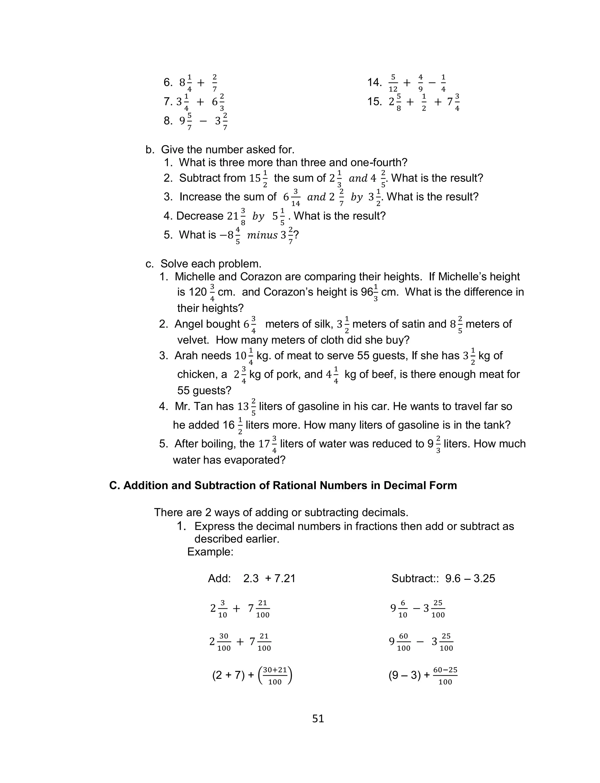 51
6. 14.
7. 15.
8.
b. Give the number asked for.
1. What is three more than three and one-fourth?
2. Subtract from the sum of . What is the result?
3. Increase the sum of . What is the result?
4. Decrease . What is the result?
5. What is ?
c. Solve each problem.
1. Michelle and Corazon are comparing their heights. If Michelle’s height
is 120 cm. and Corazon’s height is 96 cm. What is the difference in
their heights?
2. Angel bought meters of silk, meters of satin and meters of
velvet. How many meters of cloth did she buy?
3. Arah needs kg. of meat to serve 55 guests, If she has kg of
chicken, a kg of pork, and kg of beef, is there enough meat for
55 guests?
4. Mr. Tan has liters of gasoline in his car. He wants to travel far so
he added 16 liters more. How many liters of gasoline is in the tank?
5. After boiling, the liters of water was reduced to 9 liters. How much
water has evaporated?
C. Addition and Subtraction of Rational Numbers in Decimal Form
There are 2 ways of adding or subtracting decimals.
1. Express the decimal numbers in fractions then add or subtract as
described earlier.
Example:
Add: 2.3 + 7.21 Subtract:: 9.6 – 3.25
(2 + 7) + ( ) (9 – 3) +
 