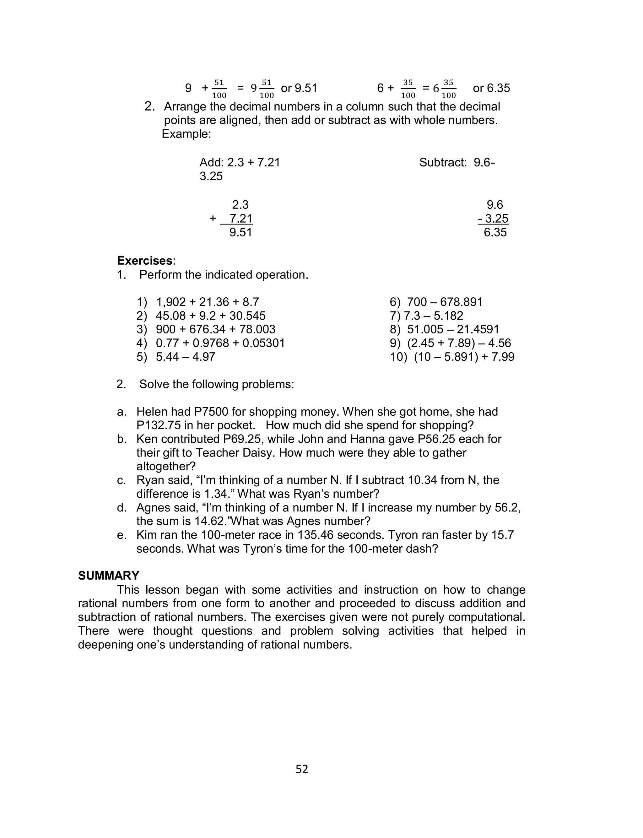 52
9 + = or 9.51 6 + = or 6.35
2. Arrange the decimal numbers in a column such that the decimal
points are aligned, then add or subtract as with whole numbers.
Example:
Add: 2.3 + 7.21 Subtract: 9.6-
3.25
2.3 9.6
+ 7.21 - 3.25
9.51 6.35
Exercises:
1. Perform the indicated operation.
1) 1,902 + 21.36 + 8.7 6) 700 – 678.891
2) 45.08 + 9.2 + 30.545 7) 7.3 – 5.182
3) 900 + 676.34 + 78.003 8) 51.005 – 21.4591
4) 0.77 + 0.9768 + 0.05301 9) (2.45 + 7.89) – 4.56
5) 5.44 – 4.97 10) (10 – 5.891) + 7.99
2. Solve the following problems:
a. Helen had P7500 for shopping money. When she got home, she had
P132.75 in her pocket. How much did she spend for shopping?
b. Ken contributed P69.25, while John and Hanna gave P56.25 each for
their gift to Teacher Daisy. How much were they able to gather
altogether?
c. Ryan said, “I’m thinking of a number N. If I subtract 10.34 from N, the
difference is 1.34.” What was Ryan’s number?
d. Agnes said, “I’m thinking of a number N. If I increase my number by 56.2,
the sum is 14.62.”What was Agnes number?
e. Kim ran the 100-meter race in 135.46 seconds. Tyron ran faster by 15.7
seconds. What was Tyron’s time for the 100-meter dash?
SUMMARY
This lesson began with some activities and instruction on how to change
rational numbers from one form to another and proceeded to discuss addition and
subtraction of rational numbers. The exercises given were not purely computational.
There were thought questions and problem solving activities that helped in
deepening one’s understanding of rational numbers.
 