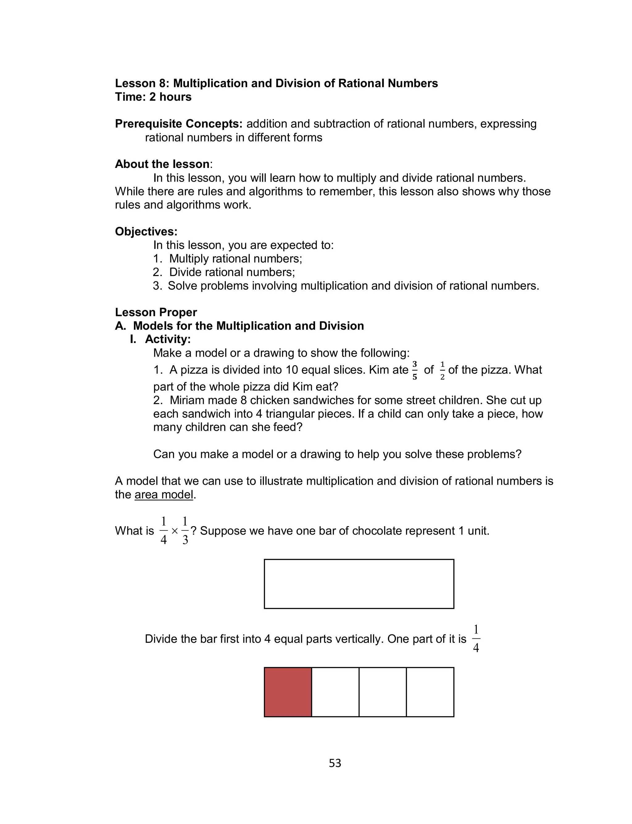 53
Lesson 8: Multiplication and Division of Rational Numbers
Time: 2 hours
Prerequisite Concepts: addition and subtraction of rational numbers, expressing
rational numbers in different forms
About the lesson:
In this lesson, you will learn how to multiply and divide rational numbers.
While there are rules and algorithms to remember, this lesson also shows why those
rules and algorithms work.
Objectives:
In this lesson, you are expected to:
1. Multiply rational numbers;
2. Divide rational numbers;
3. Solve problems involving multiplication and division of rational numbers.
Lesson Proper
A. Models for the Multiplication and Division
I. Activity:
Make a model or a drawing to show the following:
1. A pizza is divided into 10 equal slices. Kim ate of of the pizza. What
part of the whole pizza did Kim eat?
2. Miriam made 8 chicken sandwiches for some street children. She cut up
each sandwich into 4 triangular pieces. If a child can only take a piece, how
many children can she feed?
Can you make a model or a drawing to help you solve these problems?
A model that we can use to illustrate multiplication and division of rational numbers is
the area model.
What is

1
4

1
3
? Suppose we have one bar of chocolate represent 1 unit.
Divide the bar first into 4 equal parts vertically. One part of it is

1
4
 