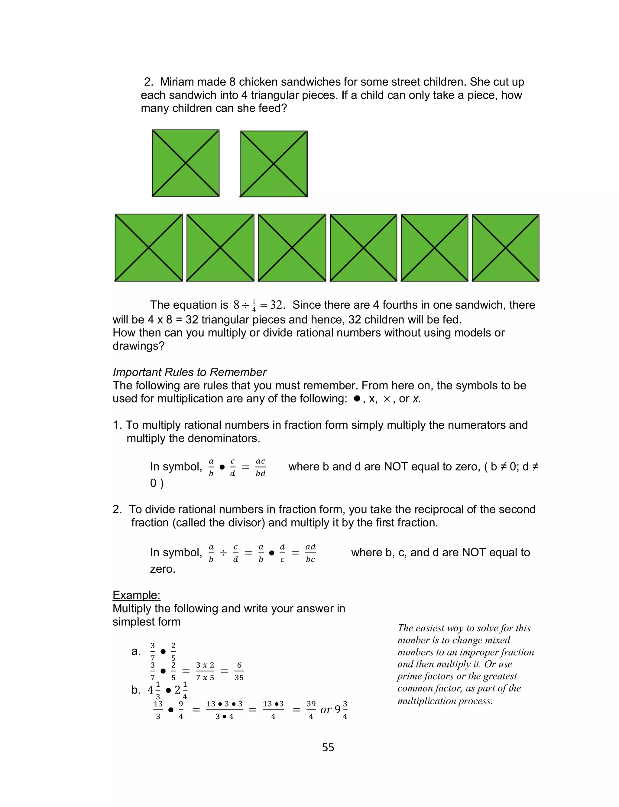 55
2. Miriam made 8 chicken sandwiches for some street children. She cut up
each sandwich into 4 triangular pieces. If a child can only take a piece, how
many children can she feed?
The equation is

8  1
4  32. Since there are 4 fourths in one sandwich, there
will be 4 x 8 = 32 triangular pieces and hence, 32 children will be fed.
How then can you multiply or divide rational numbers without using models or
drawings?
Important Rules to Remember
The following are rules that you must remember. From here on, the symbols to be
used for multiplication are any of the following:

, x,

, or x.
1. To multiply rational numbers in fraction form simply multiply the numerators and
multiply the denominators.
In symbol, where b and d are NOT equal to zero, ( b ≠ 0; d ≠
0 )
2. To divide rational numbers in fraction form, you take the reciprocal of the second
fraction (called the divisor) and multiply it by the first fraction.
In symbol, where b, c, and d are NOT equal to
zero.
Example:
Multiply the following and write your answer in
simplest form
a.
b.
The easiest way to solve for this
number is to change mixed
numbers to an improper fraction
and then multiply it. Or use
prime factors or the greatest
common factor, as part of the
multiplication process.
 
