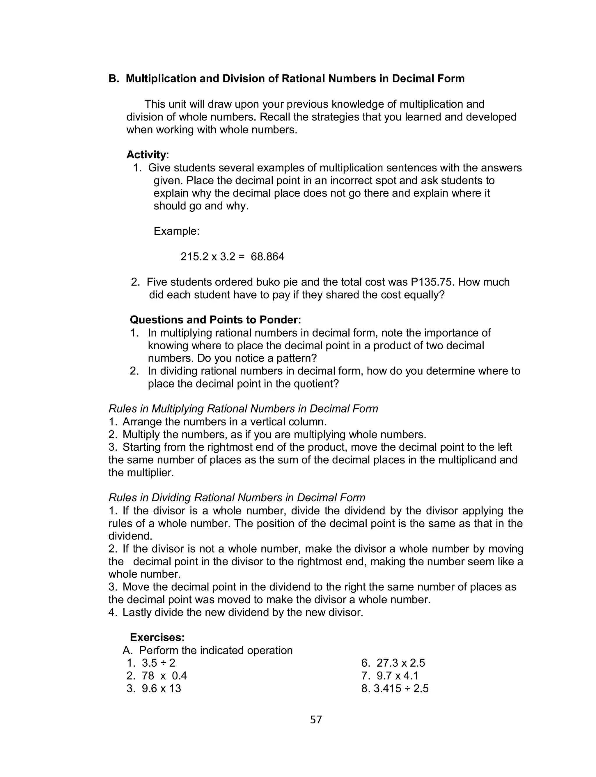 57
B. Multiplication and Division of Rational Numbers in Decimal Form
This unit will draw upon your previous knowledge of multiplication and
division of whole numbers. Recall the strategies that you learned and developed
when working with whole numbers.
Activity:
1. Give students several examples of multiplication sentences with the answers
given. Place the decimal point in an incorrect spot and ask students to
explain why the decimal place does not go there and explain where it
should go and why.
Example:
215.2 x 3.2 = 68.864
2. Five students ordered buko pie and the total cost was P135.75. How much
did each student have to pay if they shared the cost equally?
Questions and Points to Ponder:
1. In multiplying rational numbers in decimal form, note the importance of
knowing where to place the decimal point in a product of two decimal
numbers. Do you notice a pattern?
2. In dividing rational numbers in decimal form, how do you determine where to
place the decimal point in the quotient?
Rules in Multiplying Rational Numbers in Decimal Form
1. Arrange the numbers in a vertical column.
2. Multiply the numbers, as if you are multiplying whole numbers.
3. Starting from the rightmost end of the product, move the decimal point to the left
the same number of places as the sum of the decimal places in the multiplicand and
the multiplier.
Rules in Dividing Rational Numbers in Decimal Form
1. If the divisor is a whole number, divide the dividend by the divisor applying the
rules of a whole number. The position of the decimal point is the same as that in the
dividend.
2. If the divisor is not a whole number, make the divisor a whole number by moving
the decimal point in the divisor to the rightmost end, making the number seem like a
whole number.
3. Move the decimal point in the dividend to the right the same number of places as
the decimal point was moved to make the divisor a whole number.
4. Lastly divide the new dividend by the new divisor.
Exercises:
A. Perform the indicated operation
1. 3.5 ÷ 2 6. 27.3 x 2.5
2. 78 x 0.4 7. 9.7 x 4.1
3. 9.6 x 13 8. 3.415 ÷ 2.5
 