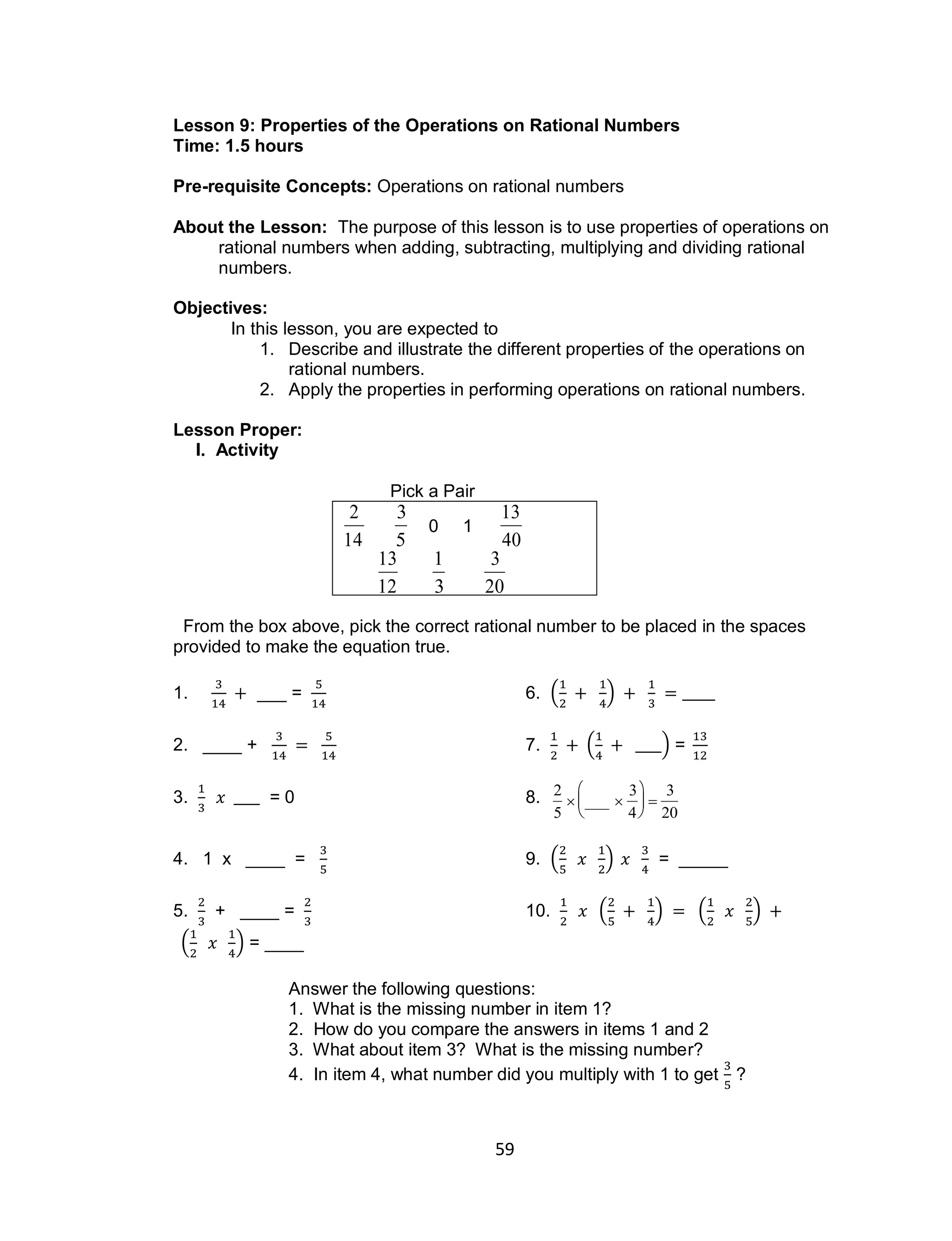 59
Lesson 9: Properties of the Operations on Rational Numbers
Time: 1.5 hours
Pre-requisite Concepts: Operations on rational numbers
About the Lesson: The purpose of this lesson is to use properties of operations on
rational numbers when adding, subtracting, multiplying and dividing rational
numbers.
Objectives:
In this lesson, you are expected to
1. Describe and illustrate the different properties of the operations on
rational numbers.
2. Apply the properties in performing operations on rational numbers.
Lesson Proper:
I. Activity
Pick a Pair

2
14

3
5
0 1

13
40

13
12

1
3

3
20
From the box above, pick the correct rational number to be placed in the spaces
provided to make the equation true.
1. ___ = 6. ( )
2. ____ + 7. ( ) =
3. = 0 8.

2
5
 ___ 
3
4






3
20
4. 1 x ____ = 9. ( ) = _____
5. + ____ = 10. ( ) ( )
( ) = ____
Answer the following questions:
1. What is the missing number in item 1?
2. How do you compare the answers in items 1 and 2
3. What about item 3? What is the missing number?
4. In item 4, what number did you multiply with 1 to get ?
 