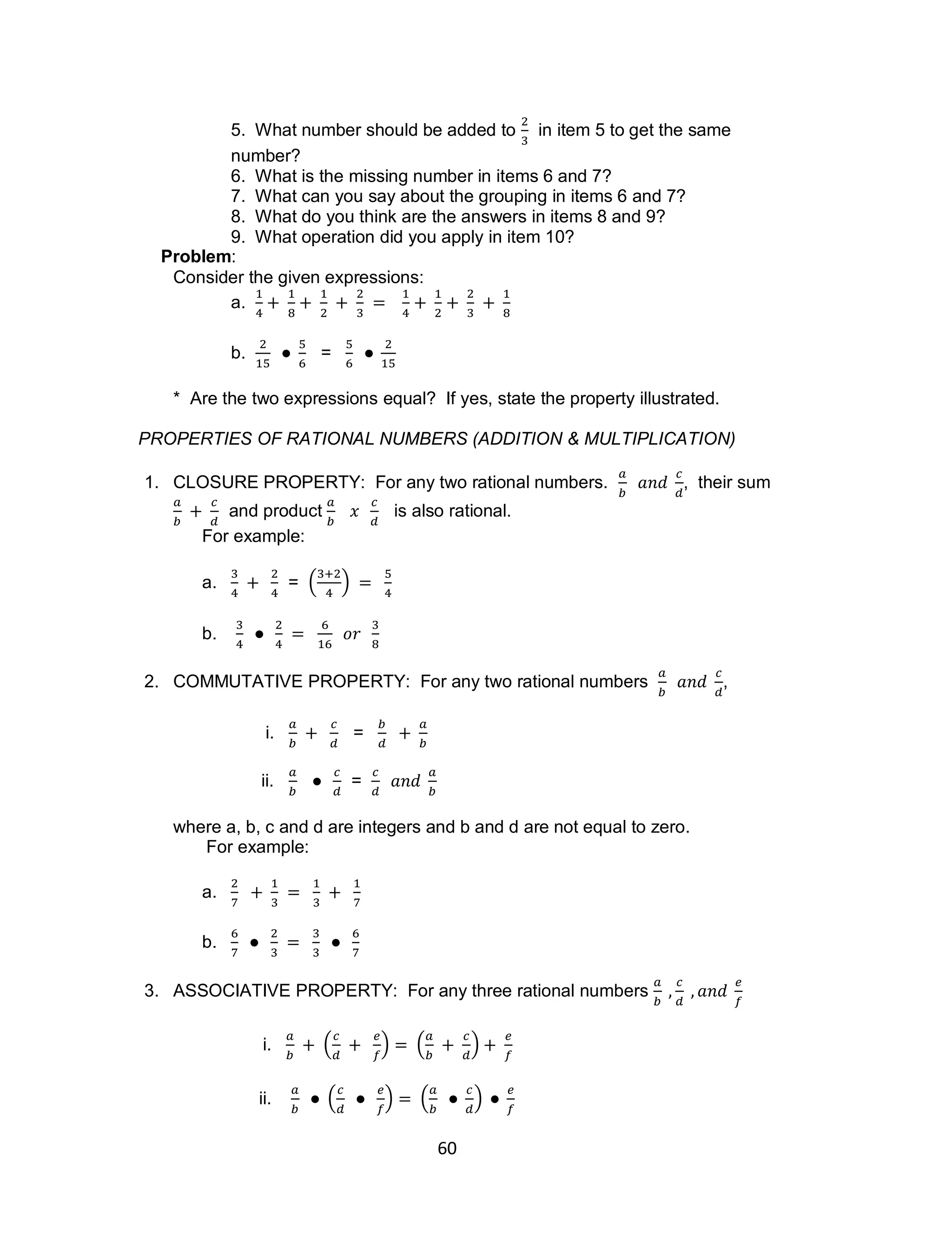 60
5. What number should be added to in item 5 to get the same
number?
6. What is the missing number in items 6 and 7?
7. What can you say about the grouping in items 6 and 7?
8. What do you think are the answers in items 8 and 9?
9. What operation did you apply in item 10?
Problem:
Consider the given expressions:
a.
b. =
* Are the two expressions equal? If yes, state the property illustrated.
PROPERTIES OF RATIONAL NUMBERS (ADDITION & MULTIPLICATION)
1. CLOSURE PROPERTY: For any two rational numbers. , their sum
and product is also rational.
For example:
a. = ( )
b.
2. COMMUTATIVE PROPERTY: For any two rational numbers ,
i. =
ii. =
where a, b, c and d are integers and b and d are not equal to zero.
For example:
a.
b.
3. ASSOCIATIVE PROPERTY: For any three rational numbers
i. ( ) ( )
ii. ( ) ( )
 