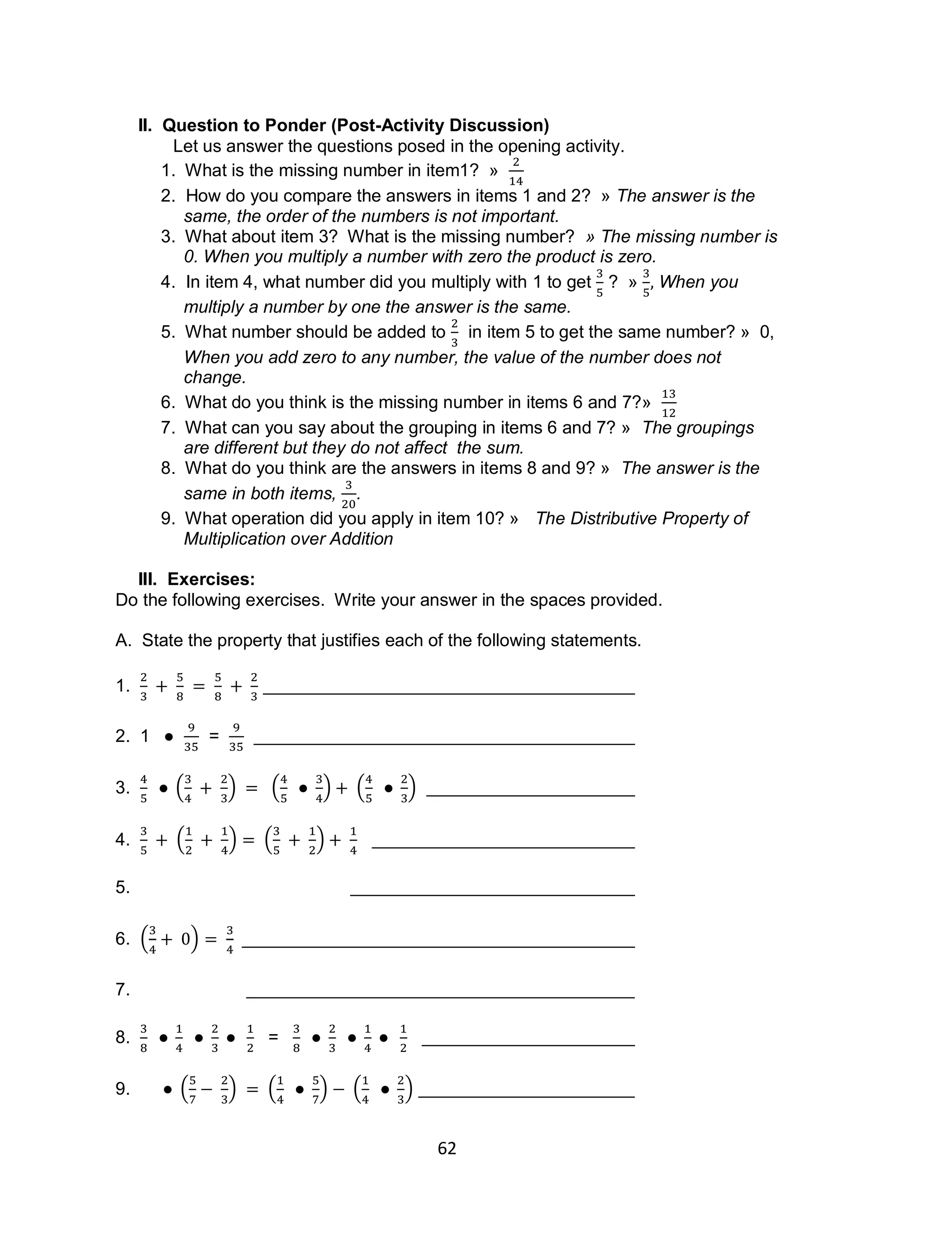 62
II. Question to Ponder (Post-Activity Discussion)
Let us answer the questions posed in the opening activity.
1. What is the missing number in item1? »
2. How do you compare the answers in items 1 and 2? » The answer is the
same, the order of the numbers is not important.
3. What about item 3? What is the missing number? » The missing number is
0. When you multiply a number with zero the product is zero.
4. In item 4, what number did you multiply with 1 to get ? » When you
multiply a number by one the answer is the same.
5. What number should be added to in item 5 to get the same number? » 0,
When you add zero to any number, the value of the number does not
change.
6. What do you think is the missing number in items 6 and 7?»
7. What can you say about the grouping in items 6 and 7? » The groupings
are different but they do not affect the sum.
8. What do you think are the answers in items 8 and 9? » The answer is the
same in both items, .
9. What operation did you apply in item 10? » The Distributive Property of
Multiplication over Addition
III. Exercises:
Do the following exercises. Write your answer in the spaces provided.
A. State the property that justifies each of the following statements.
1.
2. 1 =
3. ( ) ( ) ( )
4. ( ) ( )
5.
6. ( )
7.
8. =
9. ( ) ( ) ( )
 
