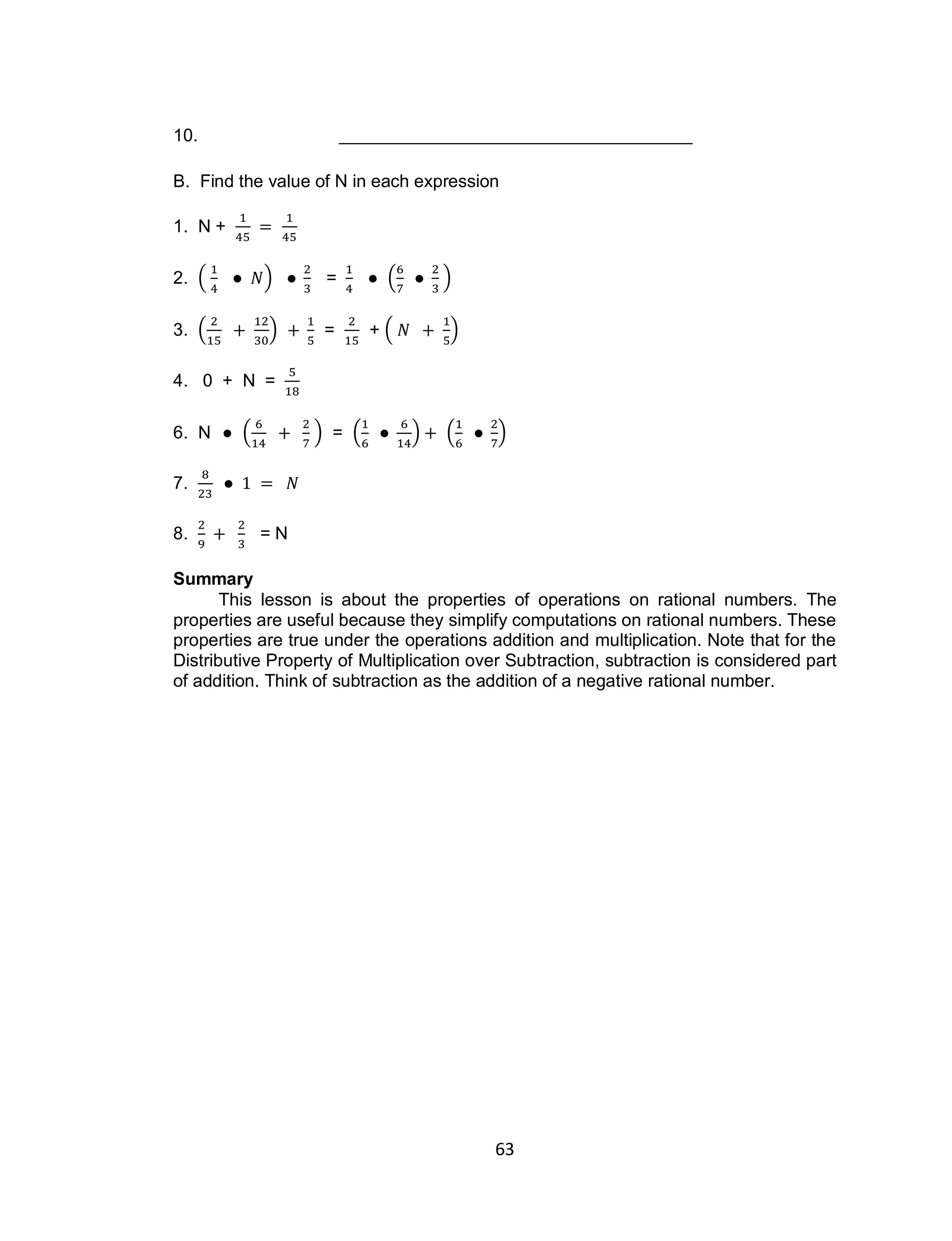 63
10.
B. Find the value of N in each expression
1. N +
2. ( ) = ( )
3. ( ) = + ( )
4. 0 + N =
6. N ( ) = ( ) ( )
7.
8. = N
Summary
This lesson is about the properties of operations on rational numbers. The
properties are useful because they simplify computations on rational numbers. These
properties are true under the operations addition and multiplication. Note that for the
Distributive Property of Multiplication over Subtraction, subtraction is considered part
of addition. Think of subtraction as the addition of a negative rational number.
 